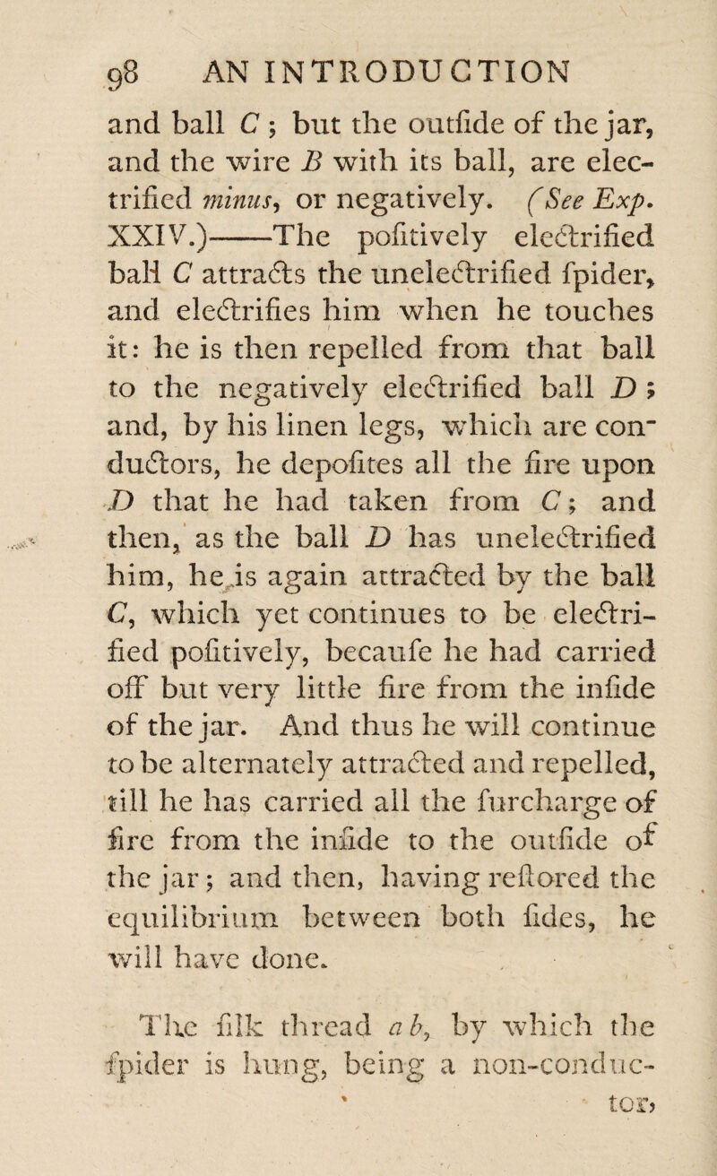 and ball C ; but the outfide of the jar, and the wire B with its ball, are elec¬ trified minus, or negatively. (See Exp. XXIV.)-The pofitively electrified ball C attracts the uneleiftrified fpider, and electrifies him when he touches I V it: he is then repelled from that ball to the negatively electrified ball D ; and, by his linen legs, which are con¬ ductors, he depofites all the fire upon D that he had taken from C; and then, as the ball D has unele£trified him, heis again attracted by the ball C, which yet continues to be electri¬ fied pofitively, becaufe he had carried off but very little fire from the infide of the jar. And thus he will continue to be alternately attracted and repelled, till he has carried ail the furcharge of fire from the infide to the outfide of the jar; and then, having reftored the equilibrium between both fides, he will have done. The fiik thread aby by which the fpider is hung, being a non-conduc- ' tor?