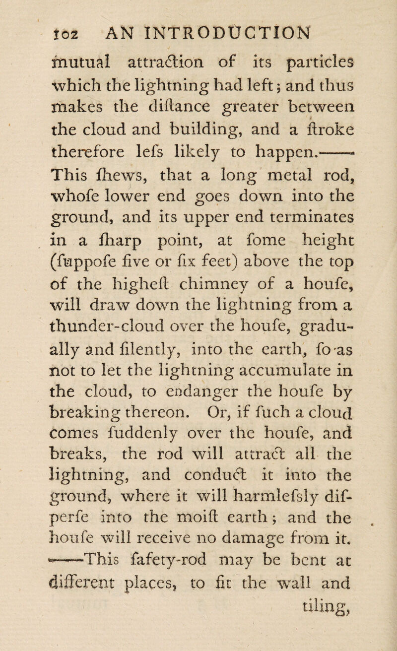 mutual attraction of its particles which the lightning had left; and thus makes the diftance greater between the cloud and building, and a ftroke therefore lefs likely to happen.——- This fhews, that a long metal rod, whofe lower end goes down into the ground, and its upper end terminates in a fharp point, at fome height (fuppofe five or fix feet) above the top of the higheft chimney of a houfe, will draw down the lightning from a thunder”cloud over the houfe, gradu¬ ally and filently, into the earth, foas not to let the lightning accumulate in the cloud, to endanger the houfe by breaking thereon. Or, if fuch a cloud comes fuddenly over the houfe, and breaks, the rod will attract all the lightning, and conduct it into the ground, where it will harmlefsly dif- perfe into the moift earth; and the houfe will receive no damage from it. ■*——This fafety-rod may be bent at different places, to fit the wail and ' tiling,