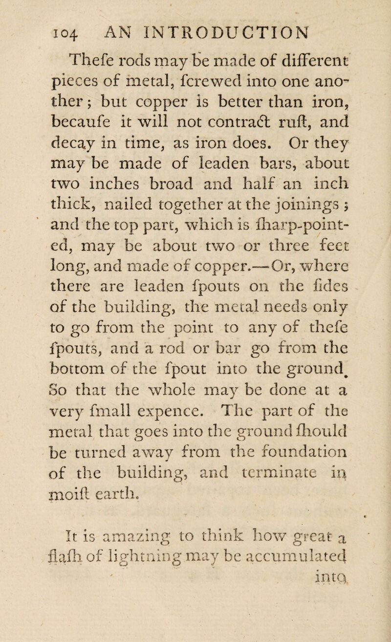 Thefe rods may be made of different pieces of metal, fcrewed into one ano¬ ther ; but copper Is better than iron, becaufe it will not contract raft, and decay in time, as iron does. Or they may be made of leaden bars, about two inches broad and half an inch thick, nailed together at the joinings ; and the top part, which is fharp-point- ed, may be about two or three feet long, and made of copper.—Or, where there are leaden fpouts on the fides of the building, the metal needs only to go from the point to any of thefe fpouts, and a rod or bar go from the bottom of the fpout into the ground^ So that the whole may be done at a very fmall expence. The part of the metal that goes into the ground fhould be turned away from the foundation of the building, and terminate in moil! earth. It is amazing to think how great a ftafh. of lightning may be accumulated into.