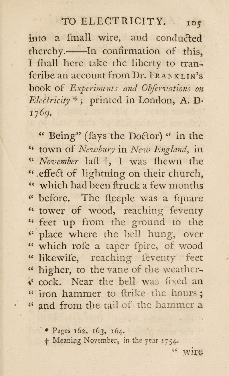 into a fmall wire, and conduced * thereby.-In confirmation of this, I fhall here take the liberty to trail- fcribe an account from Dr. Franklin’s book of Experiments and Observations on Electricity * ; printed in London, A. D* 17 69. “ Being5’ (fays the Doftor) 44 in the 44 town of Newbury in New England, in 44 November laid f, I was fhewn the 44.efifedt of lightning on their church, 44 which had been {truck a few months 44 before. The fteeple was a fquare 44 tower of wood, reaching feventy 44 feet up from the ground to the 44 place where the bell hung, over 45 which rofe a taper fpire, of wood 44 likewife, reaching feventy feet 44 higher, to the vane of the weather- *c cock. Near the bell was fixed an 44 iron hammer to {trike the hours ; 44 and from the tail of the hammer a * Pages 162, 163, 164. f Meaning November, in the year 1754* wire