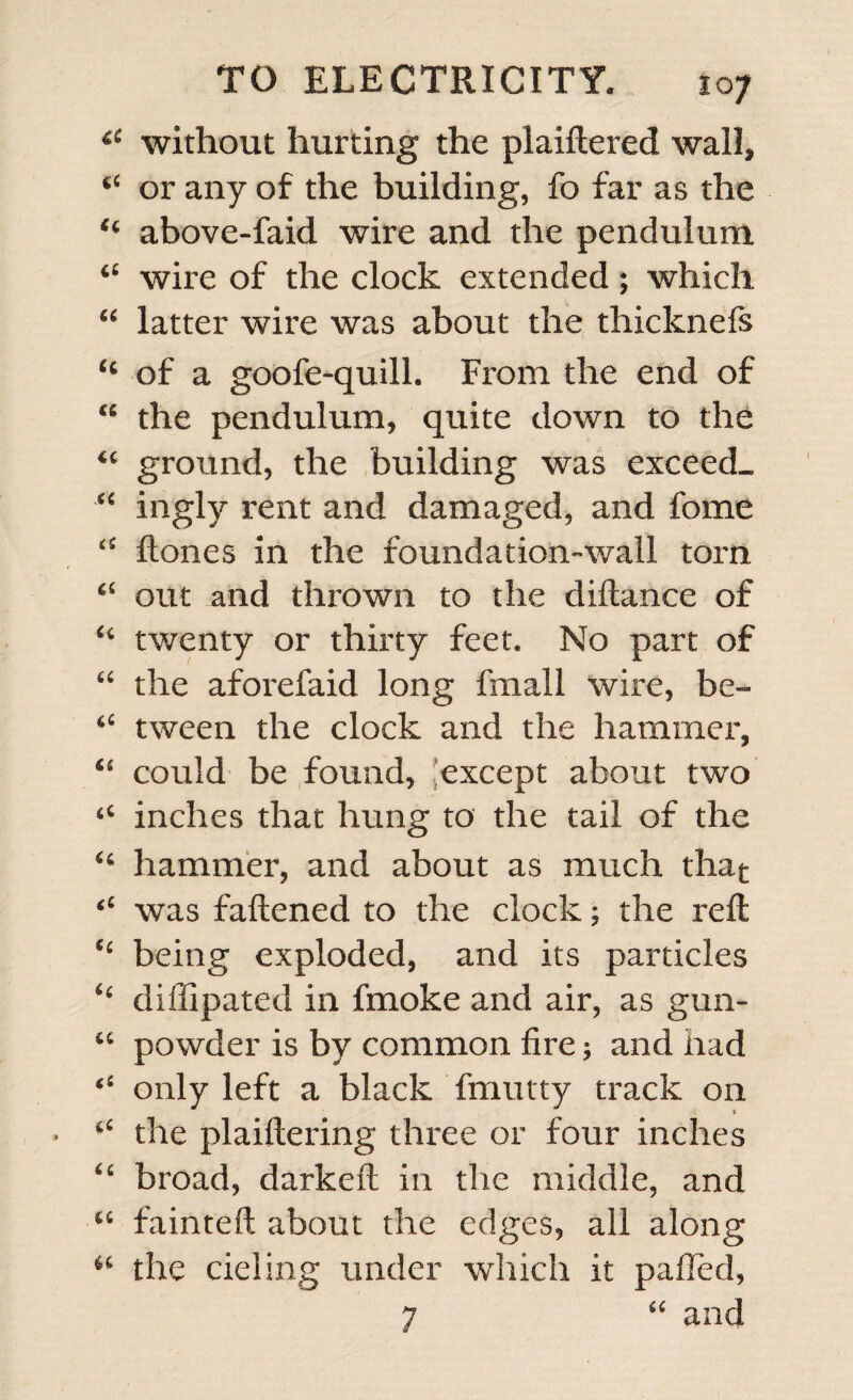 44 without hurting the plaiftered wall, 44 or any of the building, fo far as the 44 above-faid wire and the pendulum 44 wire of the clock extended; which “ latter wire was about the thicknefs 44 of a goofe-quill. From the end of 44 the pendulum, quite down to the 44 ground, the building was exceed- “ ingly rent and damaged, and fome 44 Hones in the foundation-wall torn 44 out and thrown to the diftance of 44 twenty or thirty feet. No part of 44 the aforefaid long fmall wire, be- 46 tween the clock and the hammer, 44 could be found, except about two 44 inches that hung to the tail of the 44 hammer, and about as much that “ was fattened to the clock; the reft 44 being exploded, and its particles 44 diffipated in fmoke and air, as gun- 44 powder is by common fire; and had ‘4 only left a black fmutty track on 44 the plaiftering three or four inches 44 broad, darkeft in the middle, and 44 fainteft about the edges, all along 44 the deling under which it pafled, 7 44 and
