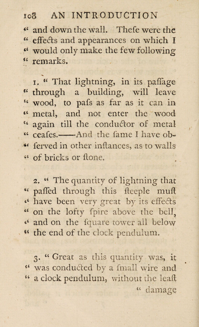 *£ and down the wall. Thefe were the “ effedls and appearances on which I “ would only make the few following “ remarks. , 1. “ That lightning, in its paflage “ through a building, will leave “ wood, to pafs as far as it can in “ metal, and not enter the wood H again till the conductor of metal “ ceafes.--And the fame I have ob~ ferved in other inftances, as to walls a of bricks or ftone. 2. u The quantity of lightning that pafled through this fteeple muft ^ have been very great by its effects u on the lofty fpire above the bell^ and on the fquare tower all below l( the end of the clock pendulum* 3. u Great as this quantity was, it was conducted by a fmall wire and •/ 6t a clock pendulum, without the lead; H . 1 I “ damage