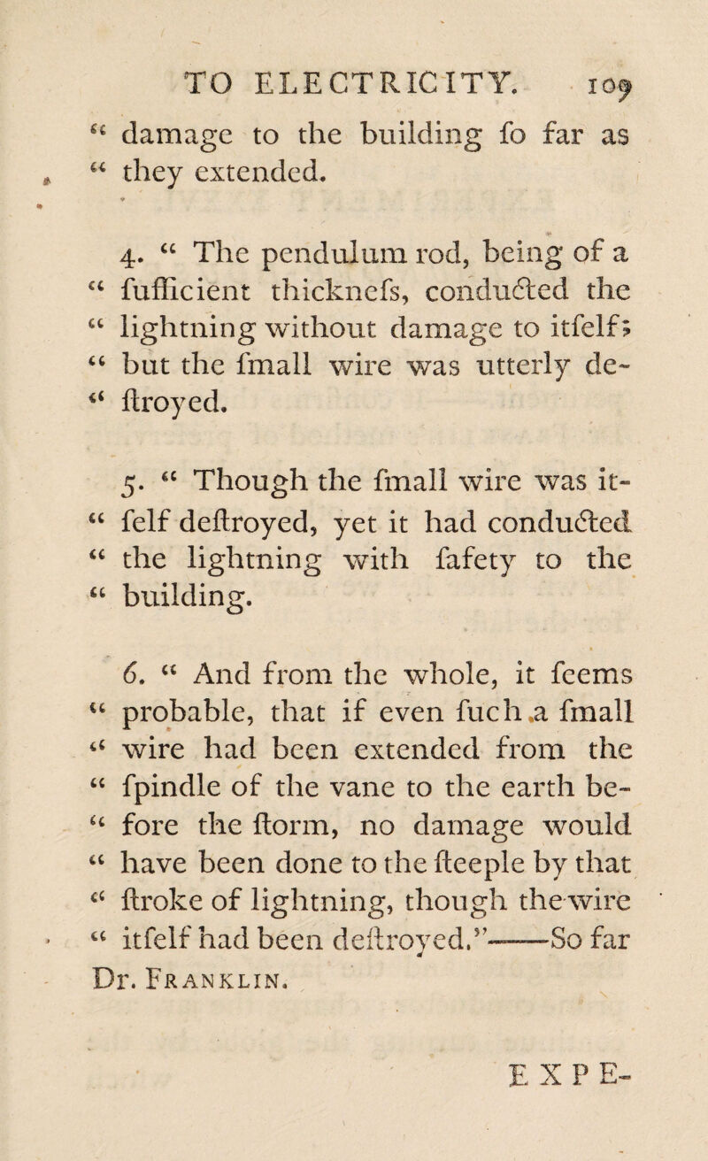 “ damage to the building fo far as “ they extended. * 4. “ The pendulum rod, being of a u fufficient thicknefs, conducted the ct lightning without damage to itfelf; “ but the fmall wire was utterly de» ftroyed. 5. cc Though the fmall wire was it- “ felf deftroyed, yet it had conducted “ the lightning with fafety to the “ building. - • 6. “ And from the whole, it feems “ probable, that if even fuch.a fmall “ wire had been extended from the “ fpindle of the vane to the earth be- “ fore the ftorm, no damage would “ have been done to the fteeple by that “ ftroke of lightning, though the wire “ itfelf had been deftroved.’——So far Dr. Franklin. E X P E-