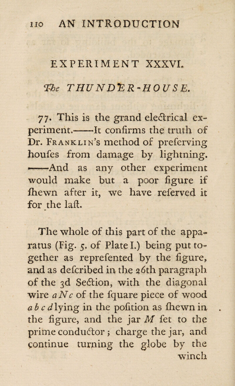 EXPERIMENT XXXVI. The THUNDER-HOUSE. 77. This is the grand eledlrical ex¬ periment.---It confirms the truth of Dr. Franklin’s method of preferving houfes from damage by lightning. - And as any other experiment would make but a poor figure if fhewn after it, we have referved it for the laft. The whole of this part of the appa¬ ratus (Fig. 5. of Plate I.) being put to¬ gether as reprefented by the figure, and as defcribed in the 26th paragraph of the 3d Section, with the diagonal wire a Nc of the fquare piece of wood abed lying in the pofition as fhewn in the figure, and the jar M fet to the prime conductor ; charge the jar, and continue turning the globe by the winch