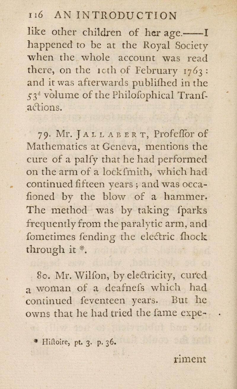 like other children of her age.——I happened to be at the Royal Society when the whole account was read there, on the 10th of February 1763 : and it was afterwards publifhed in the 53d volume of the Philofophical Tranf- adfcions. # V » • • 79, Mr. J a l l a bert, ProfefTor of Mathematics at Geneva, mentions the cure of a palfy that he had performed on the arm of a lockfmith, which had continued fifteen years ; and was occa- fioned by the blow of a hammer. The method was by taking fparks frequently from the paralytic arm, and fometimes fending the eledtric fhock through it *. 80. Mr. Wilfon, by electricity, cured a woman of a deafnefs which had continued feventeen years. But he owns that he had tried die fame expe- * Hiftoire, pt. 3. p. 36. riment