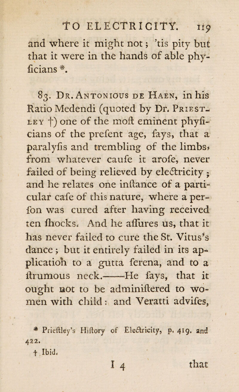 and where it might not; ’tis pity but that it were in the hands of able phy- ficians *. 83. Dr. Antonigus de Haen, in his Ratio Medendi (quoted by Dr, Priest¬ ley f) one of the moll eminent phyfi- cians of the prefent age, fays, that a paralyfxs and trembling of the limbs? from whatever caufe it arofe, never failed of being relieved by electricity ; and he relates one inftance of a parti¬ cular cafe of this nature, where a per- fon wras cured after having received ten IhockSe And he allures us, that it has never failed to cure the St. Vitus’s dance ; but it entirely failed in its ap¬ plication to a gutta ferena, and to a ftrumous neck.——He fays, that it ought not to be adminiftered to wo¬ men with child: and Veratti advifes, * Prieftley’s Hi (lory of Electricity, p9 419, and 422. t Ibid, 1 4 that