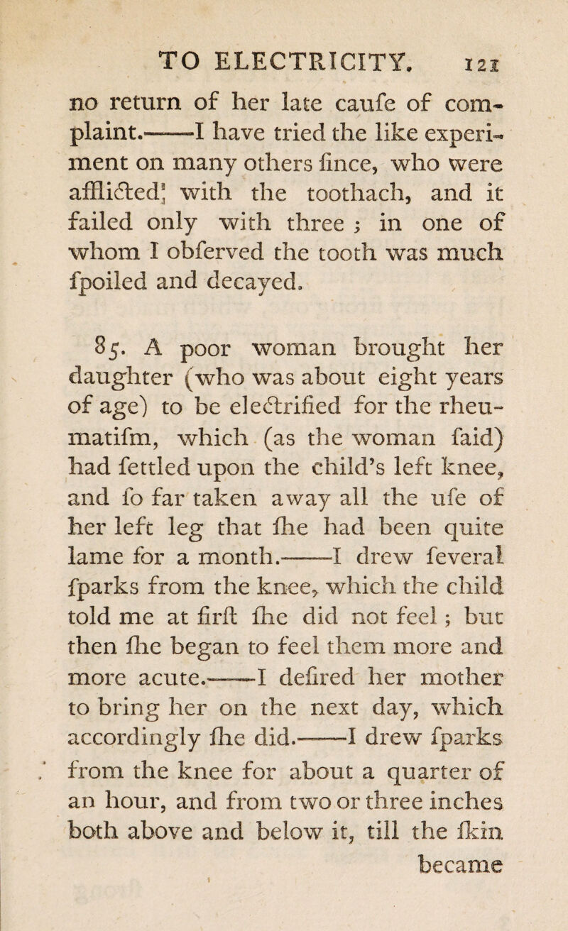 tt ' 44 no return of her late caufe of com¬ plaint.—-—I have tried the like experi¬ ment on many others iince, who were afflidted* with the toothach, and it failed only with three ; in one of whom I obferved the tooth was much fpoiled and decayed, 85. A poor woman brought her daughter (who was about eight years of age) to be eledtrified for the rheu- matifm, which (as the woman faid) had fettled upon the child’s left knee, and fo far taken away all the ufe of her left leg that fhe had been quite lame for a month.—I drew feveral fparks from the knee* which the child told me at firft fhe did not feel; but then fhe began to feel them more and more acute.——-I defired her mother to bring her on the next day, which accordingly die did.-1 drew fparks from the knee for about a quarter of an hour, and from two or three inches both above and below it, till the fkixi became 1