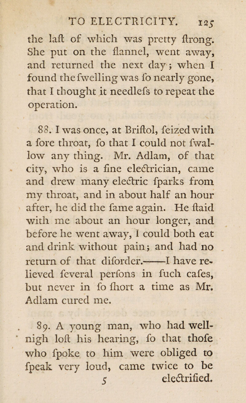 4 the laft of which was pretty ftrong. She put on the flannel, went away, and returned the next day; when I found the fwelling was fo nearly gone, that I thought it needlefs to repeat the operation. 83. I was once, at Briftol, feized with a fore throat, fo that I could not fwal- low any thing. Mr. Adlam, of that city, who is a fine electrician, came and drew many electric fparks from my throat, and in about half an hour after, he did the fame again. He ftaid with me about an hour longer, and before he went away, 1 could both eat and drink without pain; and had no return of that diforder.-1 have re¬ lieved feveral perfons in fuch cafes, but never in fo lliort a time as Mr. Adlam cured me. 89. A young man, who had well- nigh loft his hearing, fo that thofe who fpoke to him were obliged to fpeak very loud, came twice to be 5 electrified.