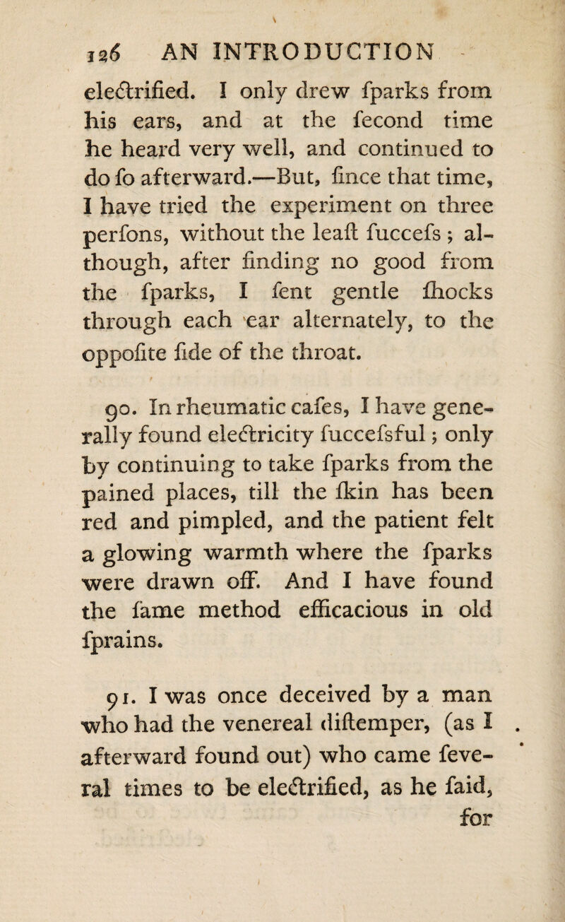 day, which he did, and I gave him a couple of ftrong fhocks : then he held his arm directly right out; and with¬ out the affiftance of his right hand, he unbottoned and buttoned the col¬ lar of his lhirt with the left. Whether the ufe of his arm continued or not, I cannot tell; for he went away, and I never faw him nor heard of him again. 87. A woman, who had a hard fwell- ing in her left cheek, which fhe told me had come on in a very few days,. came to be ele<5lrified.--I had hopes of fuccef?, as the complaint was of fo fhort Handing. I firft drew many fparks from the cheek, and then fent a couple of gentle fhocks through it; defiring her to keep it warm afterward by covering it well with a double flan¬ nel cloth. She came again on the next day; I found the fwelling was then much lefs and foft. I drew off many fparks again, and gave three fhocks, the