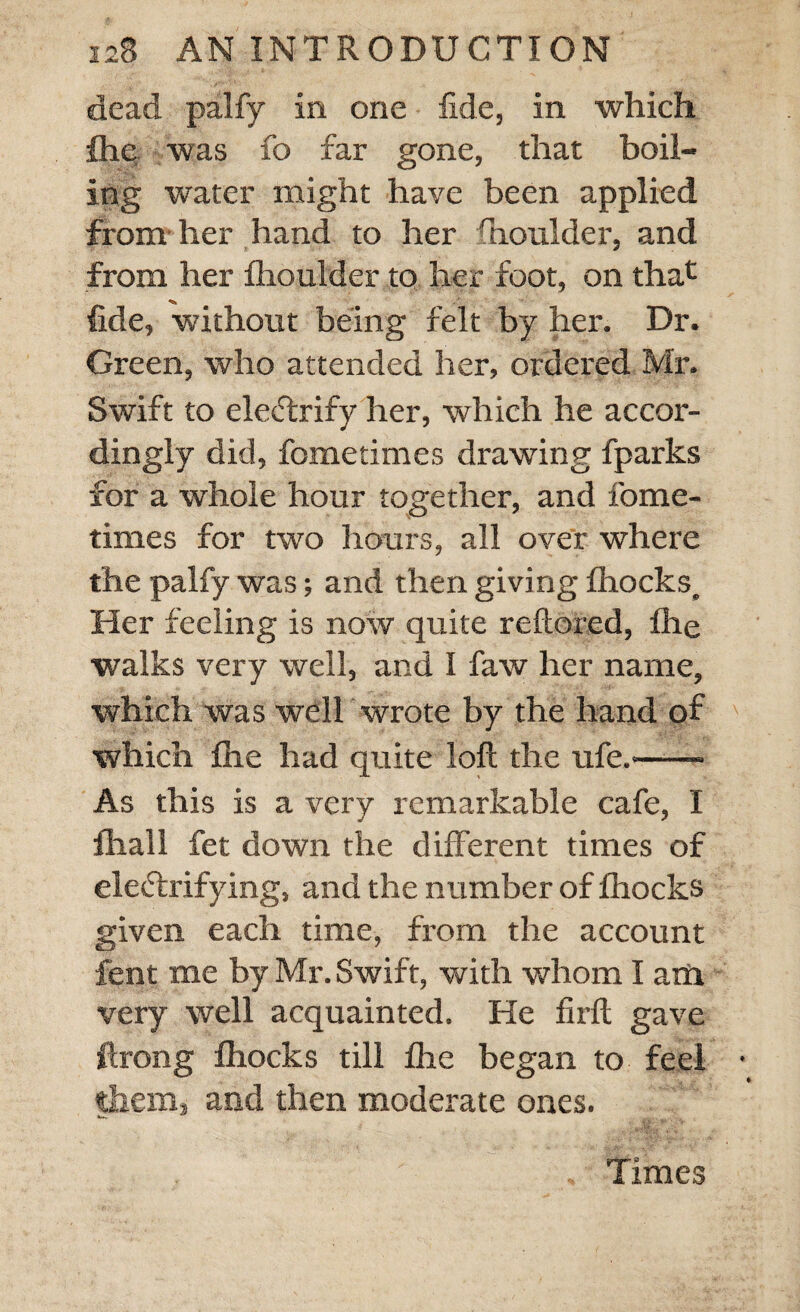 dead palfy in one fide, in which fhe was fo far gone, that boil¬ ing water might have been applied from her hand to her fhoulder, and from her fhoulder to her foot, on that fide, without being felt by her. Dr. Green, who attended her, ordered Mr. Swift to eleCtrify her, which he accor¬ dingly did, fometimes drawing fparks for a whole hour together, and fome¬ times for two hours, all over where the palfy was; and then giving fhocks. Her feeling is now quite reftored, fhe walks very well, and I faw her name, which was well wrote by the hand of which fhe had quite loft the ufe.-- As this is a very remarkable cafe, I fhall fet down the different times of electrifying, and the number of fhocks given each time, from the account fent me by Mr. Swift, with whom I aili very well acquainted. He firft gave ftrong fhocks till fhe began to feel them, and then moderate ones. , Times