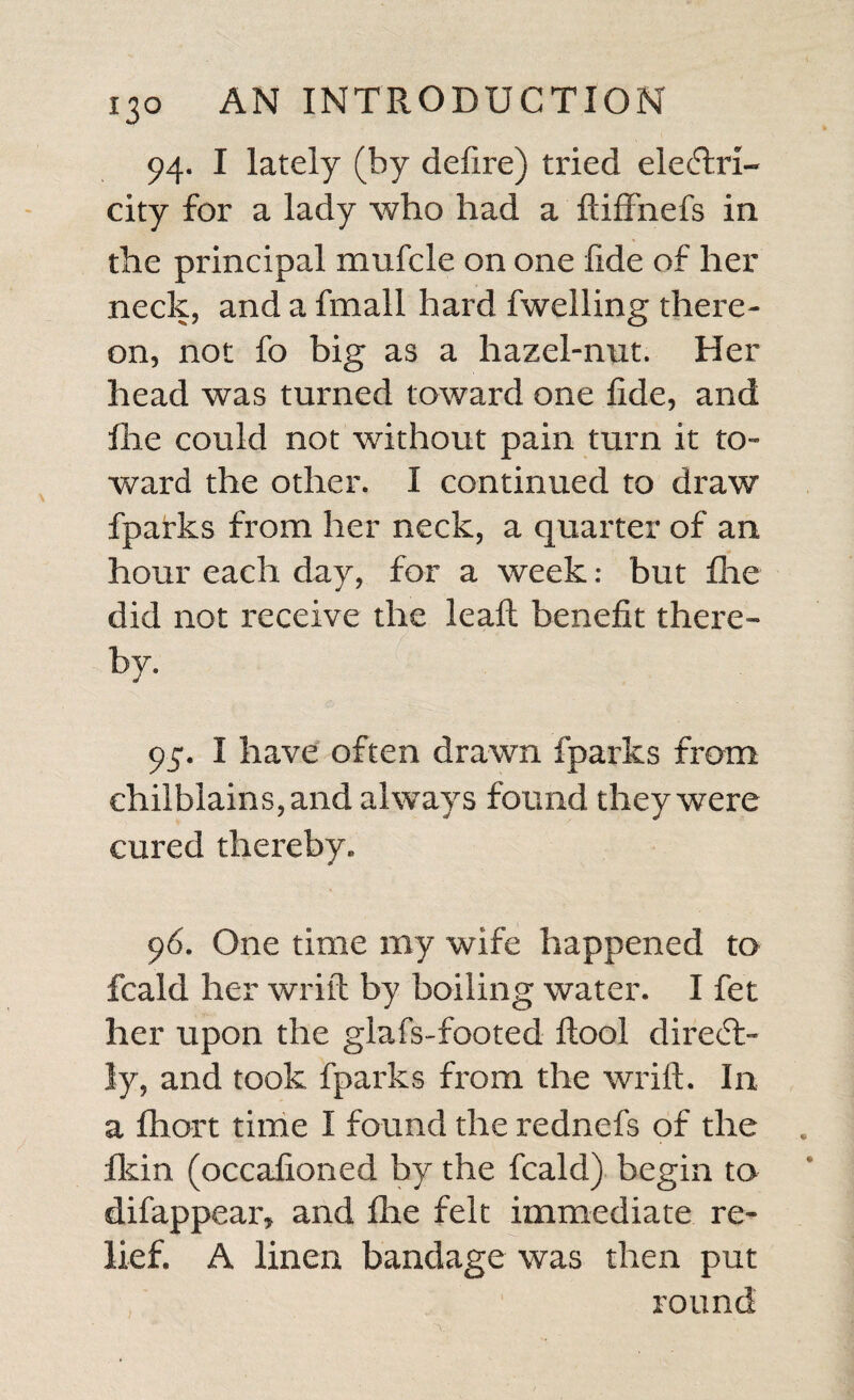 dead palfy in one fide, in which fhe was fo far gone, that boil¬ ing water might have been applied from her hand to her fhoulder, and from her fhoulder to her foot, on that fide, without being felt by her. Dr. Green, who attended her, ordered Mr. Swift to eleCtrify her, which he accor¬ dingly did, fometimes drawing fparks for a whole hour together, and fome¬ times for two hours, all over where the palfy was; and then giving fhocks. Her feeling is now quite reftored, fhe walks very well, and I faw her name, which was well wrote by the hand of which fhe had quite loft the ufe.-- As this is a very remarkable cafe, I fhall fet down the different times of electrifying, and the number of fhocks given each time, from the account fent me by Mr. Swift, with whom I aili very well acquainted. He firft gave ftrong fhocks till fhe began to feel them, and then moderate ones. , Times