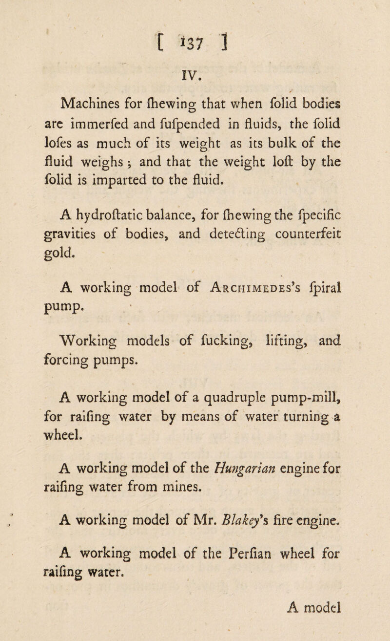 perimentally which fort is bed, and what is the bed way of loading waggons. A machine for {hewing what degree of power is fuflicient to draw a cart or waggon up-hill^ when the quantity of weight to be drawn up, and the angle of the hill’s height* are known. A machine for diminifhing fri6tion; and {hewing that friflion depends not on the quan¬ tity of furface that rubs or rolls, but on the weight of the machine and its load. A model of a curious fllk-reel, invented by Mr. Verrier near Wrington in Somerfetlhire. A large working model of a water-mill for fawing timber, A model of a hand-mill for grinding corn. A model of a water-mill for winnowing and grinding corn, drawing up the facks, and boult- ing the flour, A model of the engine by which the piles were driven for a foundation to the piers of Wefiminfier bridge. A ma«