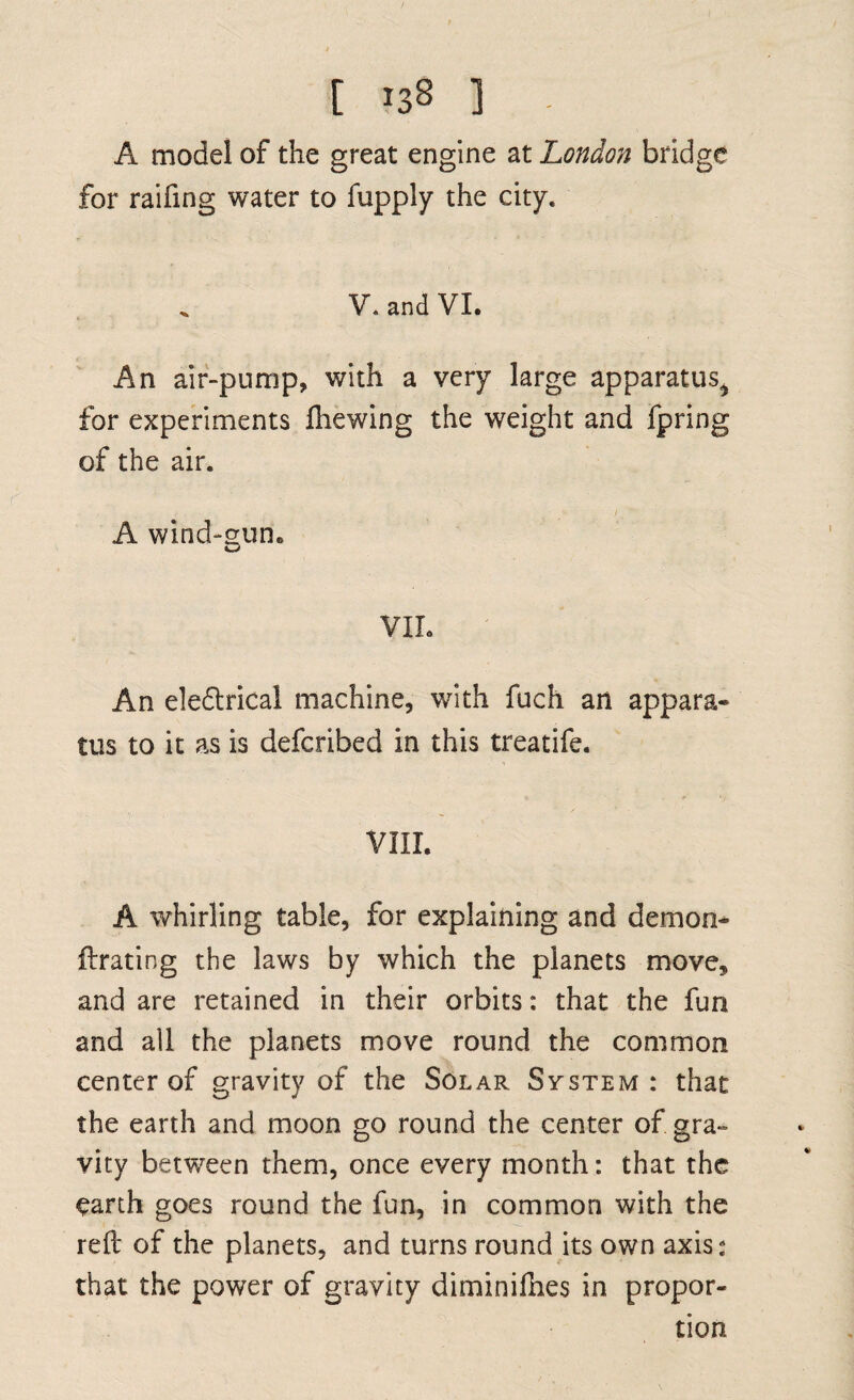 A model of the great engine at London bridge for raifing water to fupply the city. V. and VI. An air-pump, with a very large apparatus^ for experiments fhewing the weight and fpring of the air. i A wind-gum VII. An eledtrical machine, with fuch an appara¬ tus to it as is defcribed in this treatife. VIII. A whirling table, for explaining and demon* ftrating the laws by which the planets move, and are retained in their orbits: that the fun and all the planets move round the common center of gravity of the Solar System: that the earth and moon go round the center of gra¬ vity between them, once every month: that the earth goes round the fun, in common with the reft of the planets, and turns round its own axis; that the power of gravity diminifhes in propor¬ tion