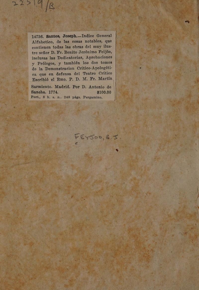 14736. Santos, Joseph. —Indice General Alfabetico, de las cosas notables, que contienen todas las obras del muy ilus- tre señor D. Fr. Benito Jerónimo Feijóo, inclusas las Dedicatorias, Aprobaciones y Prólogos, y también los dos tomos de la Demonstracion Crítico-Apologéti- ca que en defensa del Teatro Crítico Escribió el Rmo. P. D. M. Fr. Martín Sarmiento. Madrid. Por D. Antonio de Sancha. 1774. $100.00 € — —
