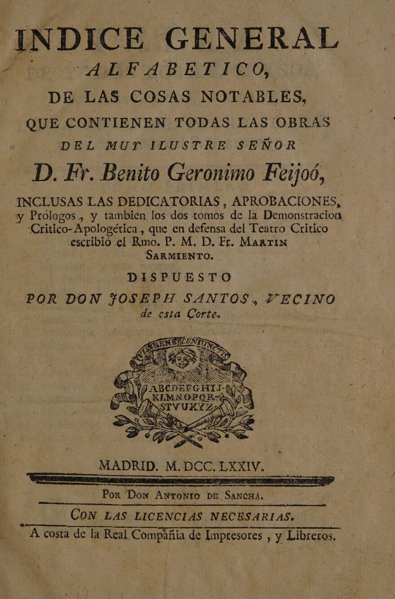 25 INDICE GENERAL DE LAS COSAS NOTABLES, QUE CONTIENEN TODAS LAS OBRAS ñ DEL MUY ILUSTRE SEÑOR: D. Fr. Benito Geronimo KFerjoó, INCLUSAS LAS DEDICATORIAS, APROBACIONES, Critico-Apologética., que en defensa del Teatro Critico escribió .el Rmo. P. M. D. Er. MARTIN SARMIENTO. PSSS Sa o YN FABCDEFCHIS DN E añ KLAN OP OB=G NE S == e A | HN a dci, OS e 8, MADRID, M. PCC. LY, od