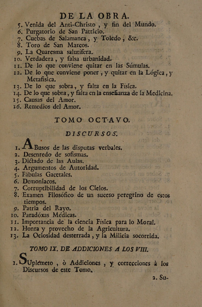 a El D E LA OBRA. 5. Venida del Anti-Christo , y fin del 'Mundo. 6. Purgatorio de San Patricio. | 7. Cuebas de Salamanca, y Toledo , Ec. 3. Toro de San Marcos. 9. La Quaresma salutífera. 10. Verdadera , y falsa urbanidad. 11. De lo que conviene quitar en las Súmulas, 12. De lo que conviene poner , y quitar en la Lógica, y Metafisica. 13. De lo que sobra, y falta en la Fisica. 14. De lo que sobra, y falta en la enseñanza de la Medicina. 15. Causas del Amor. 16. Remedios del Amor. TOMO OCTAVO. DISCURSOS. Lal A usos de las disputas verbales, 2. Desenredo de sofismas. | . Diétado de las Aulas. Argumentos de Autoridad. . Fabulas Gacetales. . Demoníacos. . Corruptibilidad de los Cielos. . Examen Filosófico de un suceso peregrino de Estos tiempos. | 9. Patria del Rayo. 10. Paradóxas Médicas. - 3X. Importancia de la ciencia Física para lo Moral. - 12. Honra y provecho de la Agricultura. 13. La Ociosidad desterrada , y la Milicia socorrida, 0903 NIP TOMO IX. DE ADDICIONES A LOS VIII. Uplemeto , 0 9 Addiciones , y correcciones 4 los Discursos de este Tomo,. 2. Su-