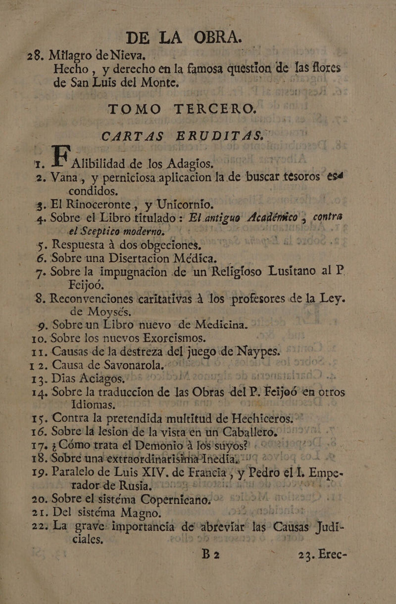 28. Milagro de Nieva, Hecho , y derecho en la famosa question me las flores de San Luis del Monte. TO MO TERCERO. CARTAS ERUDITAS, 1. ativan de los Adagíos, 2. Vana, y perniciosa aplicacion la de buscar tesoros Esd .condidos. 3. El Rinoceronte, y Unicornio. SUR el Libro titulado : El. antiguo Académico, contra el Sceptico moderno. : | 5. Respuesta 4 dos obgeciones, 6. Sobre una Disertacion Médica. . 7. Sobre la impugnación de un Religioso Lusitano al P Feijoo. 3. ietrenciónel «caritativas A los profesores «de la ¡y de Moysés. 9. Sobre un Libro nuevo de Medicina. 10. Sobre los nuevos Exorcismos. 11. Causas de la destreza del juego: de Naypes. 1 2. Causa de Savonarola.* 13. Dias Aciagos. emba eE | 14. Sobre la traduccion de Las Obras delP. Ecjoó: en otros -—1diomas. | 15. Contra la pretendida motera de Hedhicdlos:o 16. Sobre lá lesion de la vista 'én un lil pod bimbo 17+ ¿Cómo trata él Demonio 4 los'súyos? : A 18. Sobré una extraordinarisima Inedia; 00 20N 19. Paralelo de Luis XIV. de lada des Pero el 1 Emp rador:de Rusia. +” 20. Sobre el sistéma Coperhteaño¿o 21. Del sistéma Magno. | 223uLa E importancia de abreviar lá Causas Judi- ciales B 2 a 2 DYEC