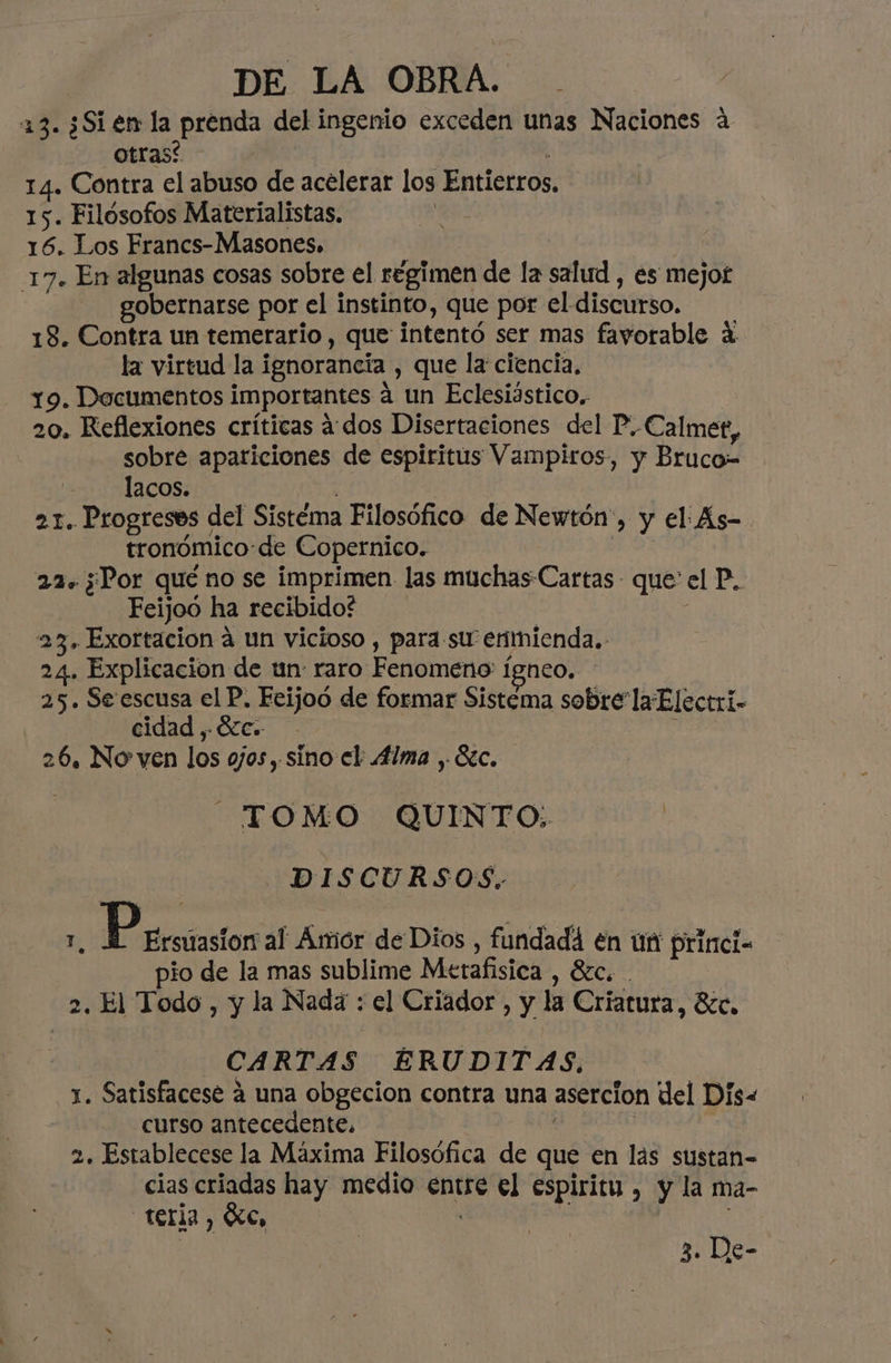 13. ¿Sien la prenda del ingenio exceden unas Naciones a Otras? | 14. Contra el abuso de acelerar los Entierros 15. Filósofos Materialistas, 16. Los Francs-Masones. | | 17. En algunas cosas sobre el régimen de la salud , es mejot gobernarse por el instinto, que por el discurso. 18. Contra un temerario, que intentó ser mas fayorable a la virtud la ignorancia , que la ciencia, 19. Documentos importantes a un Eclesiástico. 20. Reflexiones críticas ados Disertaciones del P.-Calmet, sobre apariciones de espiritus Vampiros, y Bruco-= lacos. | 21. Progreses del Sistéma Filosófico de Newtón', y el: As- tronómico de Copernico. 097 22+ ¿Por qué no se imprimen las muchas Cartas - que el P. Feijoo ha recibido? | 23. Exortacion a un vicioso , para.su enmienda. 24. Explicacion de un: raro Fenomeno: ígneo. 25. Se escusa el P. Ecijoó de formar Sistema sobre la Electri- cidad , e: ; 26. No ven los ojos, sino el: 4lma , Sic. TOMO QUINTO: | DISCURSOS. ñ Pecos al Amor de Dios , fundadá4 en ún princi= pio de la mas sublime Metafisica , Sec. . 2. El Todo , y la Nada : el Criador , y la Criatura, Bcc. CARTAS ÉRUDITAS, 1. Satisfacese 4 una obgecion contra una asercion del Dis« curso antecedente. 2. Establecese la Máxima Filosófica de que en las sustan- cias criadas hay medio entre el espiritu , y la ma- teria, Xe, |