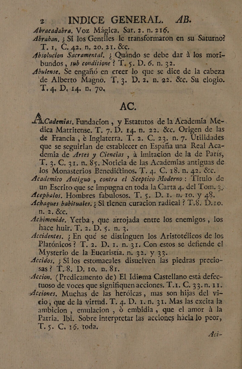 Abracadabra. Voz Mágica. Sar. 2. n. 216, IIA Abraban. ; Sí los Gentiles le transformaron en su Saturno? > Co An 2010 Te ( Absolucion Sacramental. ¿ Quándo se debe dar á los mori- bundos, sub conditione ? T.5. D. 6. n. 32. . Abulense. Se engañó en creer lo que se dice de la cabeza de Alberto Magno. T,3. D, 2. n. 22. dc. Su elogio. T.4. D, 14. D. 70% e i rad AC. Academias. Fundacion , y Estatutos de la Academía Me-. dica Matritense. T. 7. D. 14. n. 22. Gc. Origen de las de Francia , e Inglaterra. T. 2. C. 23. n. 7. Utilidades - Que se seguirian de establecer en España una Real Áca- demia de Artes y Ciencias , á imitacion de la de Paris, T. 3.C. 31. n. 85. Noticia de las Academias antiguas de los Monasterios Benediétinos. T. 4. C. 18. n. 42. ézc. Academico Antiguo , contra el Sceptico Moderno : Titulo de un Escrito que se impugna en toda la Carta 4. del “Ton. 3.. Acepbalos, Hombres fabulosos. T. 5. D. 1. n. 10. y 43. Achaques habituales. ¿ Si tienen curacion radical *T,8. D.zo. DAR AED an | Achimenide. Yerba, que arrojada entre los enemigos , los hace huir. F. 2. D. 3. n. 3. Accidentes, ¿ En qué se distinguen los Aristotélicos de los Platónicos ? T. 2. D. 1. n. 31. Con estos se defiende el Mysterio de la Eucaristía. n. 32. y 33. i Accidos, ; Silos estomacales disuelven las piedras precio- sas? T..8. D, 10. n. 81. o: «Accion, (Predicamento de) El Idiema Castellano está defec- tuoso de voces que signifiquen acciones. T.1. €. 33.n. 11. Acciones. Muchas de las heróicas, mas son hijas del yi- elo, que dela virtud. T. 4. D. 1.n. 31. Mas las excita La ambicion , emulacion , O embidia , que el amor á la Patria, Ibi. Sobre interpretar las acciones hácia lo peor, -T.5. C, 16. toda, | | Act-