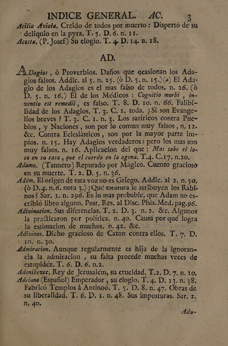 Atilio Aviola, Creido de todos por muerto : Dispertó de su * deliquio en la pyra. T.5. D.6.n. 11. 508 | Acosta, (P. Josef) Su elogio. T. 4» D. 14. b. 28. AD. Berto: , O Proverbios. Daños que ocasionan los Ada- gios falsos. Addic. al 5. n. 25. (0D. 5.n. 15.)(a) El Ada- gio de los Adagios es el mas falso de todos, n. 26, (9 D. 5. n. 16.) El de los Medicos : Cognitio morbi , in- wentio est remedii, es falso. T. 8. D. 10. n. 66. Falibi- lidad de los Adagios. T. 3. C. 1. toda. ¿Si son Evange- lios breves ? T. 3. C. 1. n. 3. Los satíricos contra Pue- blos , y Naciones, son por lo comun muy falsos, N. 12. Szc. Contra Eclesiásticos , son por la mayor parte im-= - pios. n. 15. Hay Adagios verdaderos; pero los mas son muy falsos. n. 16. Aplicacion del que: Mas sabe el lo- co en su casa , que el cuerdo en la agena. Y.4.C.17. n.20. Adamo. (Tannero) Reputado por Mágico. Cuento gracioso en su muerte. T.2.D. 5. n.36. | A4dám. El origen de esta voz noes Griego. Addic. al 2. n.50., (9 D. 4. n.6. nota 3.) ¡Qué estatura le atribuyen los Rabí- nos? Sar. 1. n. 296. Es lo mas probable, que Adam no es- cribió libro alguno, Post. Res. al Disc. Phis.Med. pag.96. Adivinacion. Sus diferencias, F. 2. D. 3. n.2. óc. Algunos la pralticaron por política. n. 40. Causa por qué logra 3 Jal estimacion! de ¡muchosiD.. 42. 00.20 1 Adivinos. Dicho gracioso de Caton contra ellos. “P. 7. D. 6,TO0.'-1J30+ A EA | | ddmiracion, Aunque regularmente es hija de la ignoran- cia la admiracion , su falta procede muchas veces de «estupidez. T. 6. D. 6. n.2. o cl Adonibezec, Rey de Jerusalém, su crueldad, T.2.D. y. n. 10, Adriano (Español) Emperador, su elogio. T. 4. D. 13.m: 38. Fabricó Templos á Antinoo. T. 5. D. 8. n. 47. Obras de su liberalidad. T. 6, D. 1. n. 48. Sus imposturas. Sar. 2. MN. 40. mE : y ) O , :Aduy-