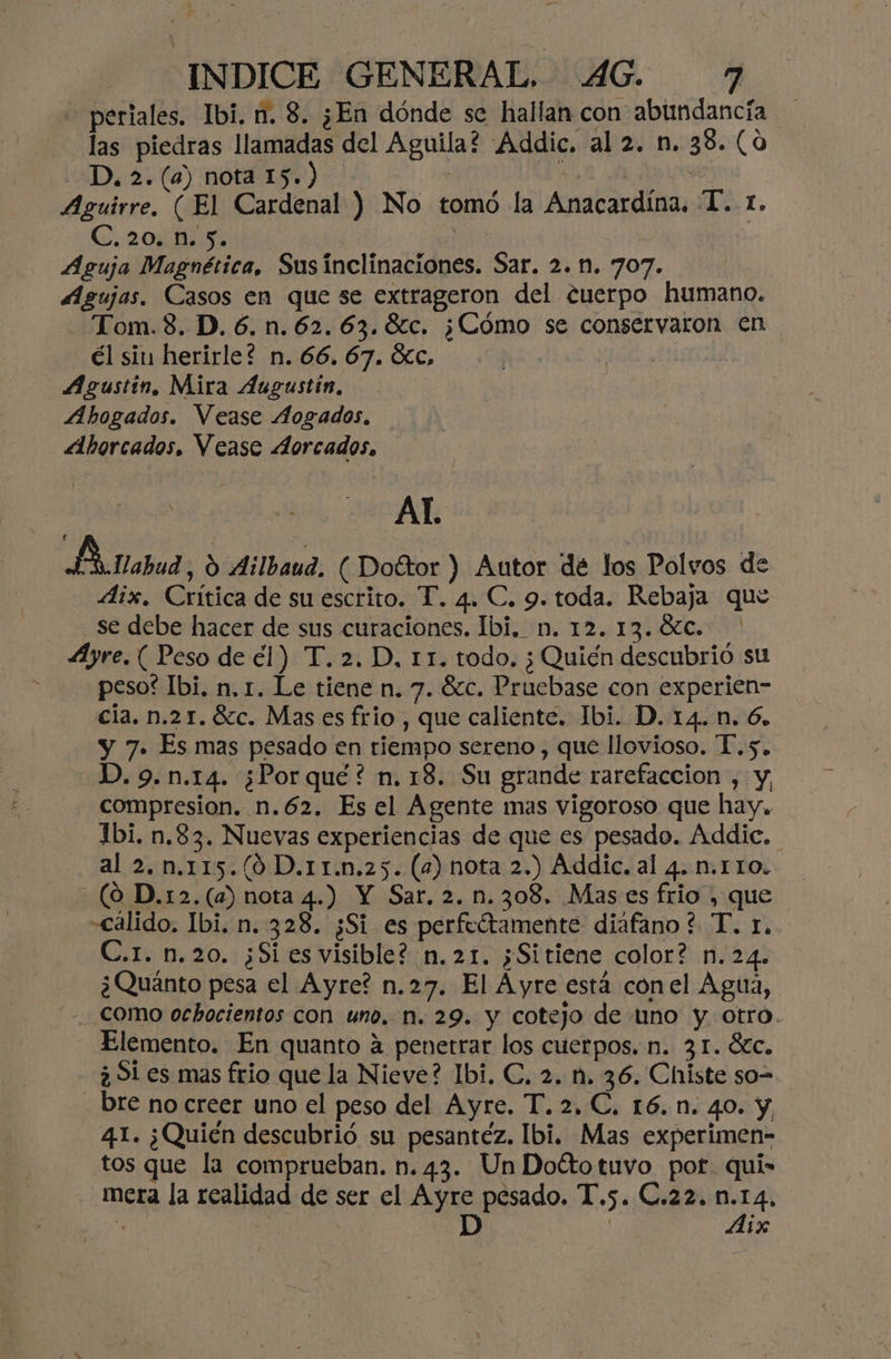 -” “INDICE GENERAL, 4G. 7 periales. Ibi. n. 8. ¿En dónde se hallan con abundancia las piedras llamadas del Aguila? Addic. al 2. n. 38. (0 D, 2. (a) nota 15.) Aguirre. (El Cardenal ) No tomó la Anacardína, T.. 1. C. 20. n. 5. | | Aguja Magnética, Susinclinaciones. Sar. 2. n. 707. Agujas. Casos en que se extrageron del cuerpo humano. Tom.8. D.6.n.62.63.8c. ¿Cómo se conservaron En él si herirle? n. 66. 67. Kc, Agustin, Mira Augustin, Ahogados. Vease Aogados, Ahorcados. Vease Aorcados. Al. Ano, 9 Ailbaud. ( Doftor ) Autor dé los Polvos de Aix. Crítica de su escrito. T. 4. C. 9. toda. Rebaja que se debe hacer de sus curaciones. Ibi, n. 12. 13.0%c. Ayre. ( Peso de el) T. 2. D, 11. todo. ¿Quién descubrió su peso? Ibi. n, 1. Le tiene n. 7. 8c. Pruebase con experien- cía, n.21.8zc. Mas es frio , que caliente. Ibi. D. 14.n. 6. y 7. Es mas pesado en tiempo sereno , que llovioso. “T.5. D. 9.n.14. ¿Porque? n. 18. Su grande rarefaccion , y, compresion. n.62. Esel Agente mas vigoroso que hay. Ibi. n.83. Nuevas experiencias de que es pesado. Addic. al 2. n.115.(0 D.11.n.25. (2) nota 2.) Addic. al 4. n.110. (0 D.r2.(a) nota 4.) Y Sar. 2. n.308, Mases frio , que «cálido, Ibi. n. 328. ¿Si es perfeótamente diáfano ? T. r. C.r. n.20. ¿Si es visible? n.21. ¿Sitiene color? n.24. ¿Quánto pesa el Ayre? n.27. El Ayre está conel Agua, como ochocientos con uno. n. 29. y cotejo de uno y. otro. Elemento. En quanto a penetrar los cuerpos, n. 31. $tc. ¿ Si es mas frio que la Nieve? Ibi. C, 2. n. 36. Chiste so> - bre no creer uno el peso del Ayre. T. 2, C, 16. n. 40. y 41. ¿Quién descubrió su pesantéz. Ibi. Mas experimen- tos que la comprueban. n. 43. Un Doltotuvo pot quí- mera la realidad de ser el Ayre pesado. T.5. C.22. n.14, E | D E Aix