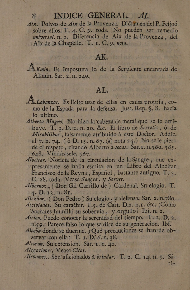 4ix, Polvos de Aix de la Provenza. Diétamen del P. Feijoó sobre ellos. T. 4. C. 9. toda. No pueden ser remedio . universal. n. 2. Diferencia de Aix de la Provenza , del ' Aix de la Chapelle. “I. 1, C,9. nota. AR. E Kmin, Es impostura lo de la Serpiente encantada de Akmin. Sar. 2... 240, | AL. EN Labanzas. Es lícito usar de ellas en causa propria, co- mo de la Espada para la defensa. Just. Rep. $. 3. hácia lo ultimo. | Alberto Magno. No hizo la cabeza de metal que se le atri- buye. “T. 3.D. 2. n. 20. Gc. El libro de Secretís, 0 de Mirabilibus , falsamente atribuido 4 este Dottor. Addic. al 7.n.74. E Dirsim 67 (a) nota 24.) No sele pier- de el respeto, citando Alberto á secas. Sar.t.n. 560. 565. -648. Vindícasele. 567. Albeitar. Noticia de la circulacion de la Sabete y Que ex- “presamente se halla escrita en un Libro del Albeitar Francisco de la Reyna , Español , bastante antiguo, T. ES C. 28. toda. Vease Sangre , y Servet. | Albornoz , («Don Gil Carrillo de ) Cardenal, Su elogio. T. 4D. 13.n.:St. . Alczáar, ( Don Pedro ) Su elogio, y defensa. Sar. 2. n. 780. | Alcibiades. Su caraíter. T.5. de Cart. D.2. n.1. Gc. ¿Cómo Socrates humilló su sobervia , y orgullo? Ibi. n. 2. _ Alcion, Puede conocer la serenidad del tiempo. T. 2. D: 2 n.59.. Parece falso lo que se dicé de su generacion. Ibi; Alcoba donde se duerme. ¿Qué precauciones se han:de ob- servar con ella? T. 1. D. 6.n. 38. Álcoras, Su extension. Sar.T.n. 40. Alegaciones. Vease Citas, Alemanes... Son' aran dos Ac T; ¿CABRAS Sá- ti-