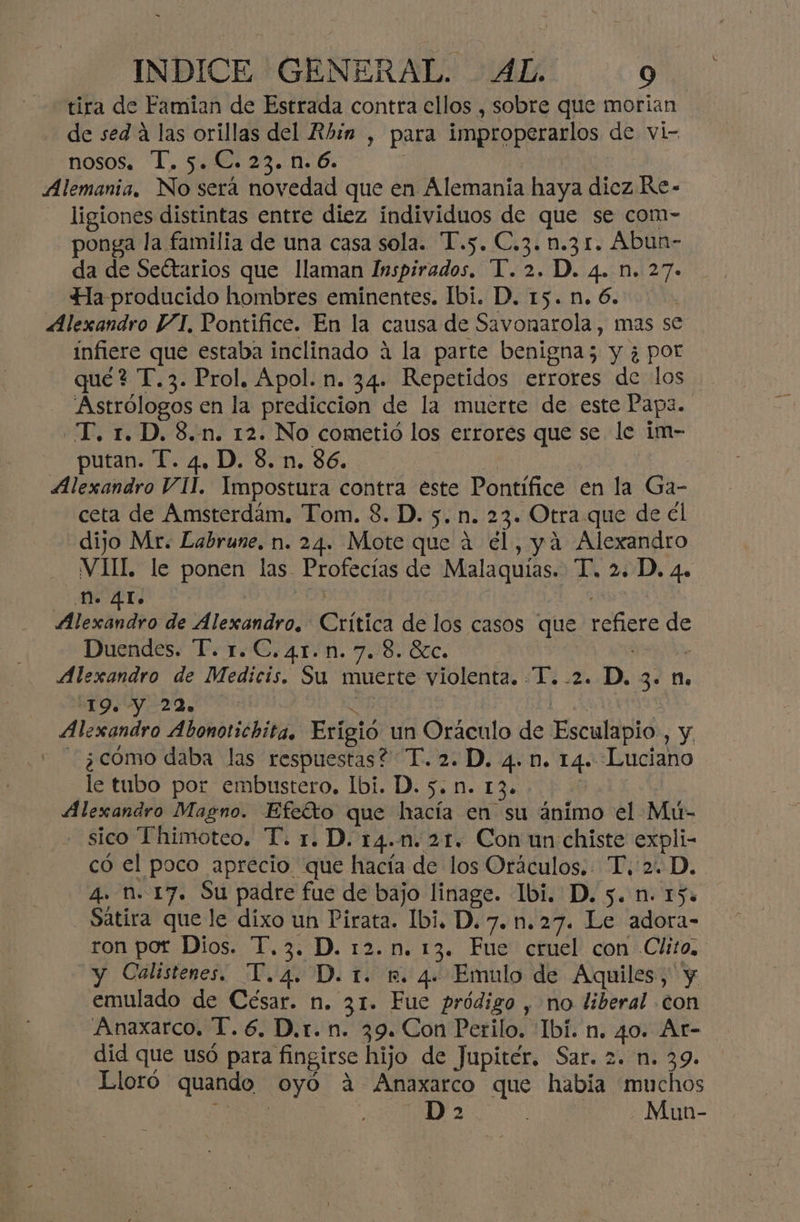 tira de Famian de Estrada contra ellos , sobre que morian de sed a las orillas del Rbin , para improperarlos de vi- nosos. T. 5. C. 23. n. 6. Alemania, NE será novedad que en Alemania haya diez Re- ligiones distintas entre diez individuos de que se com- ponga la familia de una casa sola. T.5. C.3. n.31. Abun- da de Seétarios que llaman Inspirados. T. 2. D. 4. n. 27- Ha producido hombres eminentes. Ibi. D. 15.n.6.. Alexandro VI, Pontifice. En la causa de Savonarola, mas se infiere que estaba inclinado á la parte benigna; y ¿ por qué? T.3. Prol. Apol. n. 34. Repetidos errores de los Astrólogos en la prediccion de la muerte de este Papa. -T. 1. D. 8.n. 12. No cometió los errores que se le im- putan. T. 4, D. 8. n. 86. Alexandro VII. Impostura contra este Pontífice en la Ga- ceta de Amsterdám, Tom. 3. D. 5. n. 23. Otra que de él dijo Mr: Labrune. n. 24. Mote que á él, yá Alexandro VII. le ponen las. Profecías de Malaquías. T. 2. D. 4. n. 41. a de Alexandro. Crítica de los casos que refiere d as Duendes. T. 1.C.41.n. 7.8. óc. Alexandro de Medicis. Su muerte violenta. ¿T¿ 2. D, 3. n. 419. Y 29. Alexandro Abonotichita. Erígió un Oráculo de Esculdpid , Y - ¿cómo daba las respuestas? “T. 2. D. 4. n. 14. Luciano le tubo por embustero. bi. D. 5. n. 13. Alexandro Magno. Efeíto que hacía en su ánimo el Mú- - sico Thimoteo. T. 1. D. 14.1. 21. Con un chiste expli- có el poco aprecio que hacía de los Oráculos.. T.'2. D. 4. n. 17. Su padre fue de bajo linage. Ibi. D. 5. n. 15. Sátira que le dixo un Pirata. Ibi. D.7.n.27. Le adora- ron por Dios. T,3. D. 12.n. 13. Fue cruel con Clito. y Calistenes. T.4. D. t. n. 4. Emulo de Aquiles, y emulado de César. n. 31. Fue pródigo , no liberal con Anaxarco. T.6. D.r.n. 39. Con Perilo. Ibi. n. 40. At- did que usó para fingirse hijo de Jupiter, Sar. 2. n. 39. Lloró quando oyó a Anaxarco que había muchos D 2 Mun-