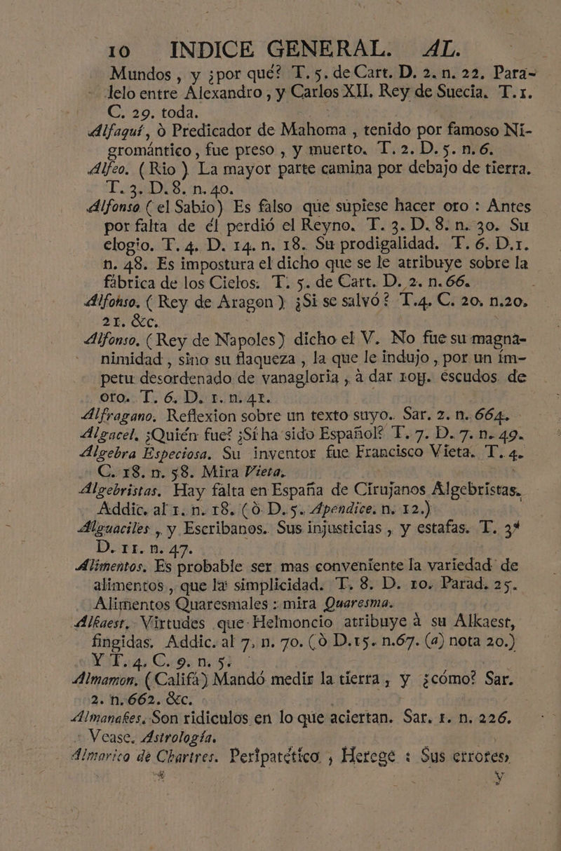 Mundos , y ¿por que? T. 5. de Cart. D, 2. n. 22. Para- - delo entre Alexandro , y Carlos XI. Rey de Suecia. T.r. TEO: toda. | Alfaquí, O Predicador de Mahoma , tenido por famoso Nií- gromántico , fue preso , y muerto, T.2.D.5.n.6, 4Alfeo. (Rio ) La mayor parte camina por debajo de tierra. EEES, ía. 20, Alfonso (el Sabio) Es falso que supiese hacer oro : Antes por falta de él perdió el Reyno. T. 3.D.8. n.30. Su elogio. T. 4. D. 14. n. 18. Su prodigalidad. “FP. 6. D,r. n. 48. Es impostura el dicho que se le atribuye sobre la fábrica de los Cietos. T. 5. de Cart. D. 2. n. 66. Alfohso. ( Rey de Aragon) ¿Si se salvó £ “T'.4. C. 20, n.20. 21. Gc, | Alfonso. (Rey de Napoles) dicho el V. No fue su magna- nimidad , sino su flaqueza , la que le indujo , por un ím- petu desordenado de vanagloria , a dar roy. escudos de oro. T. 6. D. 1.n.42. Alfragano, Reflexion sobre un texto suyo. Sar. 2. 1..664. Megacel, ¿Quién fue? ¿Sí ha sido Español? T.7. D.7. n. 49. Algebra Especiosa. Su inventor fue Francisco Vieta. T. 4. C. 18. n. 58. Mira Vieta, Sí | Algebristas. Hay falta en España de Cirujanos Algebristas, Addic. al 1. n. 18. (0 D.5. 4pendice: M. 12.) Alguaciles , y Escribanos. Sus injusticias , y estafas. T. 34 D. 11.n. 47. de: Alimentos. Es probable ser mas conveniente la variedad de alimentos, que la: simplicidad. “T,. 8. D. ro. Parad. 25. Alimentos Quaresmales :: mira Quaresma. Alkaest, Virtudes que Helmoncio atribuye á su Alkaest, fingidas. Addic. al 7, n. 70. (0 D.t5. n.67. (4) nota 20.) Vi 14. C.9 Mi 54 o Aimamon, (Califa) Mandó medis la tierra , y ¿cómo? Sar. 2. n.662. GEc. | | | «Aimanakes. Son ridiculos en lo que aciertan. Sar. 1. n. 226. Vease. Astrología. z 5 - Álmorica de Chartres. Peripatético , Herege : Sus errores, € oa AY