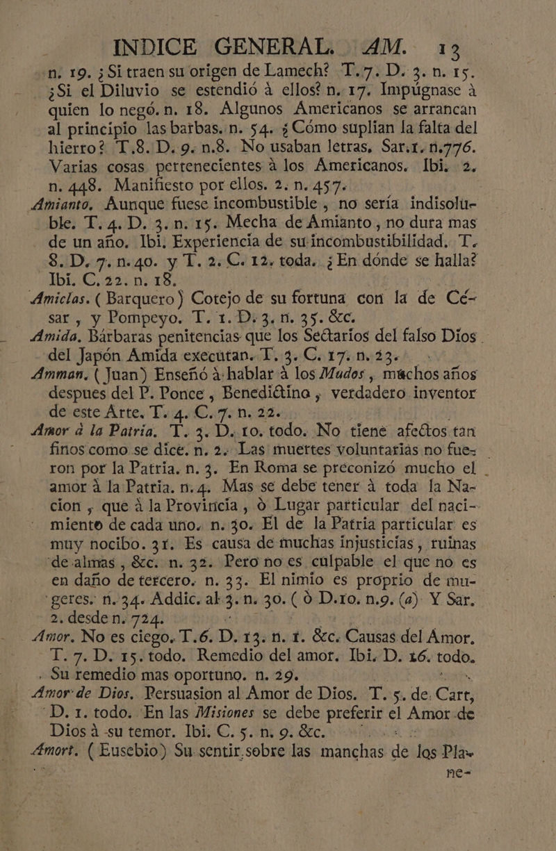 n. 19. ¿Si traen su origen de Lamech? T.7.D.3.n. 15. - quien lo negó. n. 18. Algunos Americanos se arrancan al principio las barbas. n. 54. ¿ Cómo suplian la falta del hierro? T.8..D.9.n.8. No usaban letras, Sar.t. 1.776. Varias cosas pertenecientes a los Americanos. Ibi. 2, n. 448. Manifiesto por ellos. 2. n. 457. | ble. T.4.D. 3.n. 15. Mecha de Amianto, no dura mas - de un año. Ibi. Experiencia de su:incombustibilidad. T. 3. D. 7. n.40. y T. 2. €. 12, toda. ¿En dónde se halla? Ibí. C. 22. n. 18, 1 | | Ue Amiclas. ( Barquero ) Cotejo de su fortuna con la de Cé- sar , y Pompeyo. T. 1.D. 3.1. 35. 6c. el Amida. Bárbaras penitencias que los Seétarios del falso Dios . del Japón Amida executan. T. 3.C. 170.23... Amman, ( Juan) Enseño a:hablar a los Mudos , múchos años despues del P. Ponce , Benediétina , verdadero inventor desesteArtes Du Caridad 10% Amor á la Patria. T.3.D. to. todo. No tiene afectos tan finos como se dice. n. 2. Las muertes voluntarias no fue= ron por la Patria. n. 3. En Roma se preconizó mucho el . amor á la Patria. n. 4. Mas se debe tener á toda la Na- cion , que á la Provincia , 0 Lugar particular del naci- miente de cada uno. n. 30. El de la Patria particular es muy nocibo. 31. Es causa de muchas injusticias , ruinas de almas , 8zc. n. 32. Pero no es culpable el que no es en daño de tercero. n. 33. El nimio es proprio de mu- 'geres. 1.34. Addic. al-3. n. 30. (0 D.ro. n.9. (a) Y Sar, 2. desde n. 724. 6108 -T.7.D. 15.todo. Remedio del amor. Ibi. D. 16. todo, . Su remedio mas oportuno. n. 29. : -D. 1. todo. En las Misiones se debe preferir el Amor de Diosa -su temor. Ibi. €. 5. 9 Ólc. +: A4mort. ( Eusebio) Su. sentir.sobre las manchas de los Pla 058 me-