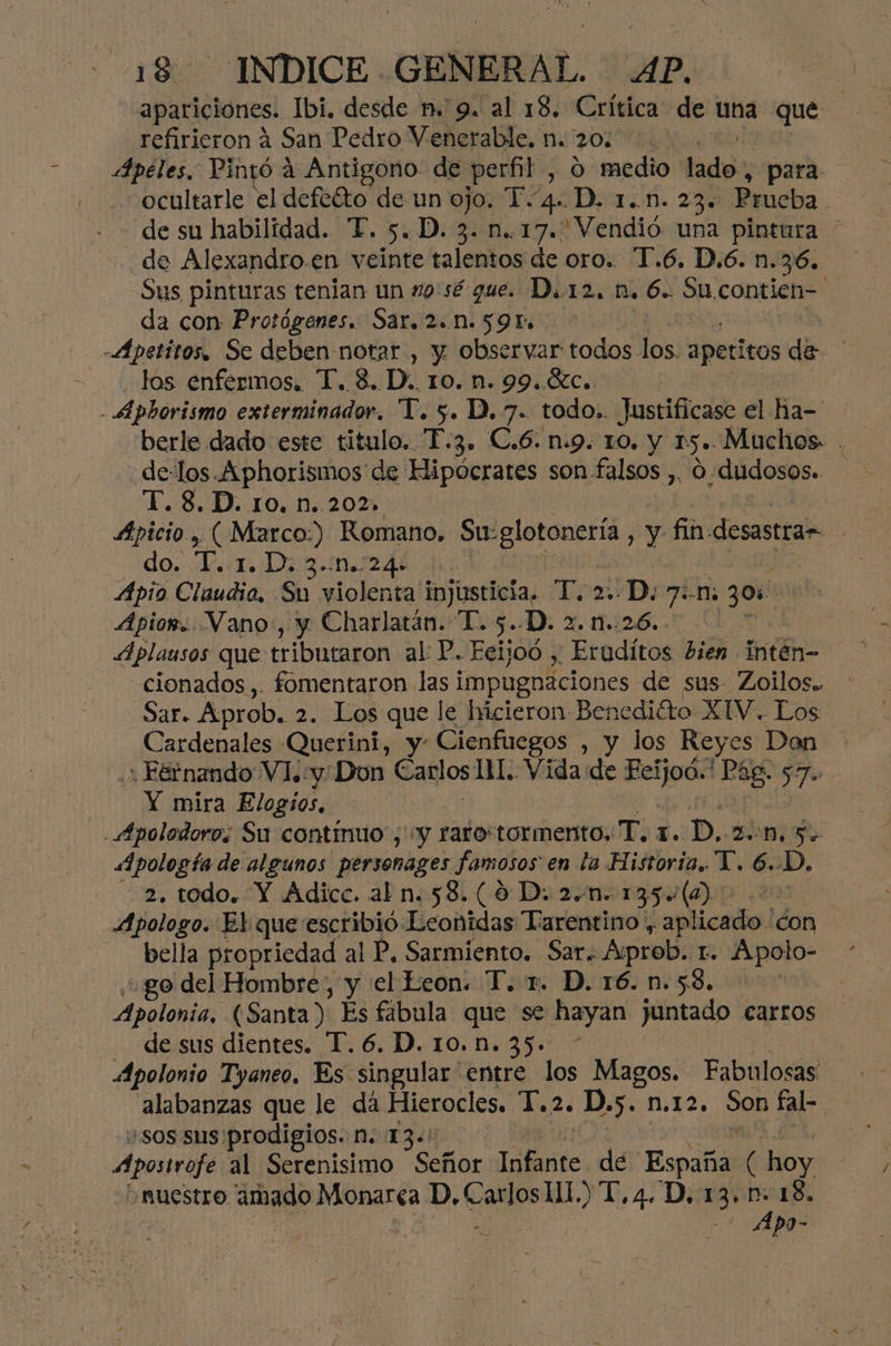 refirieron á San Pedro Venerable. n. 20. Apéles. Pintó a Antigono- de perfil , O medio lado; para ocultarle el defeóto de un ojo. T.4. D. 1..n. 23. Prueba de su habilidad. FT. 5. D. 3. n..17. Vendió una pintura _de Alexandro.en veinte talentos de oro. T.6. D.6. n.36. Sus pinturas tenian un 9'sé que. D..12. 1. 6. Su.contien- da con Protógenes. Sar. 2.N. 591» -Apetitos. Se deben notar , y observar todos los. apetitos di los enfermos. T. 3. D.. 10. n. 99..C.. | -Apborismo exterminador. T. 5. D.7. todo.. Justificase el Hha-' berle dado este titulo. La. C.6: n:9. 10. Y 15». Muchos . de-los.Aphorismos de Hipócrates son. falsos ,. 0 dudosos. T. 8. D. ro. n..202, | Apicio , ( Marco.) Romano. Su-glotonería , y fin: desastrar do. L.:1. Din.n244 Apio Claudia. Su violenta injusticia. T. 2D 71m er Apior. Vano:, y Charlatán. T. 5..D. 2. n.. 26. Aplausos que tributaron al P. Ecijoó , pEroditos bien intén- cionados,. fomentaron las i impugnaciones de sus. Zoilos.. Sar. Aprob. 2. Los que le hicieron: Benedito XIV. Los Cardenales Querini, y- Cienfuegos , y los Reyes Don + Fernando Vl. «y: Don Carlos 11. Vida de Berga nee 77 Y mira Elogios, . Apolodoros Su continuo, “y raro'tormento. T.1. D. zon. 5 «Apología de algunos personages famosos en la Historia. T. 6..D. 2. todo. Y Adicc. al n. 58. (0D. 2.0. 135(0) >. Apologo. El que escribió Leonidas Tarentino, aplicado don bella propriedad al P, Sarmiento. Sar. Aprob. 1. Apolo- go del Hombre, y el keon. T. 1. D. 16. n.58, | Apolonia, (Santa): Es fabula que se hayan juntado carros de sus dientes. T. 6. D. 10.1. 35. * Apolonio Tyaneo. Es singular entre los Magos. Fabulosas alabanzas que le dá Hierocles. Y. 2. D.5. n.12, Son fal- wsos sus prodigios. Mn. 13. Apra al Serenisimo Señor Infante de España ( hoy ¡muestro amado Monarca D, Carlos 11.) T, 4. D, .3' y 18. a po-