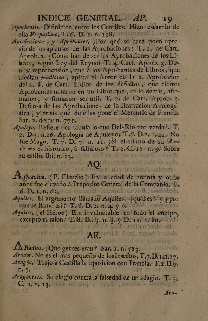 INDICE GENERAL AP. 19 Apotheosis, Difinicion' entre los Gentiles. Hizo escarnio: de ella Vespasiano.Y6. D. Y. n: LES: | Aprobaciones ; y 'Aprobantes, ¿Por qué se ed poco apre- cio de los aplausos de las Aprobaciones * T. 1. de Cart, Aprob. 2. ¿Cómo han de ser las Aprobaciones de los Li- bros, segun Ley del Reyno? T: 4.Carr. Aprob. 3. De- nosa reprehtension:, que á los Aprobantes de Libros, que afeUtan erudición, aplica el Autor de la 2, Aprobación del 2. T. de Cart. Indice de los: defeétos , que ciertos Aprobantes noraron en un Eibro que, en lo. demás, afir- maron, y firmaron: ser util. T. 2: de Cart. 'Aprob: 3» Defensa de las Aprobaciones de la Ilustracion Apologe- “tica , y erisis que de ellas pone el Mercurio de Francia, | Sar. 2. desde n. 7750 Apulego. Refiere por fabula loque Del- Rio por verdad: er, 2. D.5.n.26. Apología de Apuleyo; T.6. D.2.-44. No fue Mago. T.7. D, 7. n. 11. ¿Si -el asunto de: su Asno de oro es histórico , d. fabuloso $ T. 2 Co 18n9. oia su estilo. Ibi. n.-1 3» | él AQ As Quavitón. cp: Claudio) Envla! sedal res treinta. a eo años fue Elevado. 4: iio a dela (oie T. A e IE poA X Aquiles, El argumento Ilimadó Aquiles; ¿quáb est des por qué se Hamó asi? T.8.D: 250.44 Y 5 09 eran (el Héroe) Era invulnerable “enítodo' el. enctpo, Aci none LoS. dego n+ E y D. ueno + el ES AR. % As pQ6dbe gehtes eran? Sar. Y.n. $53: Arador. No es el mas pequeño de los Inseétos. T.7.D,1.1.17. Aragón, dois a Castilla la oposicion con e aba T. 2.D.9. eS Aragoneses, Su bi contra bli falsedad de un adagio, T. ñ pe TIE , pp y