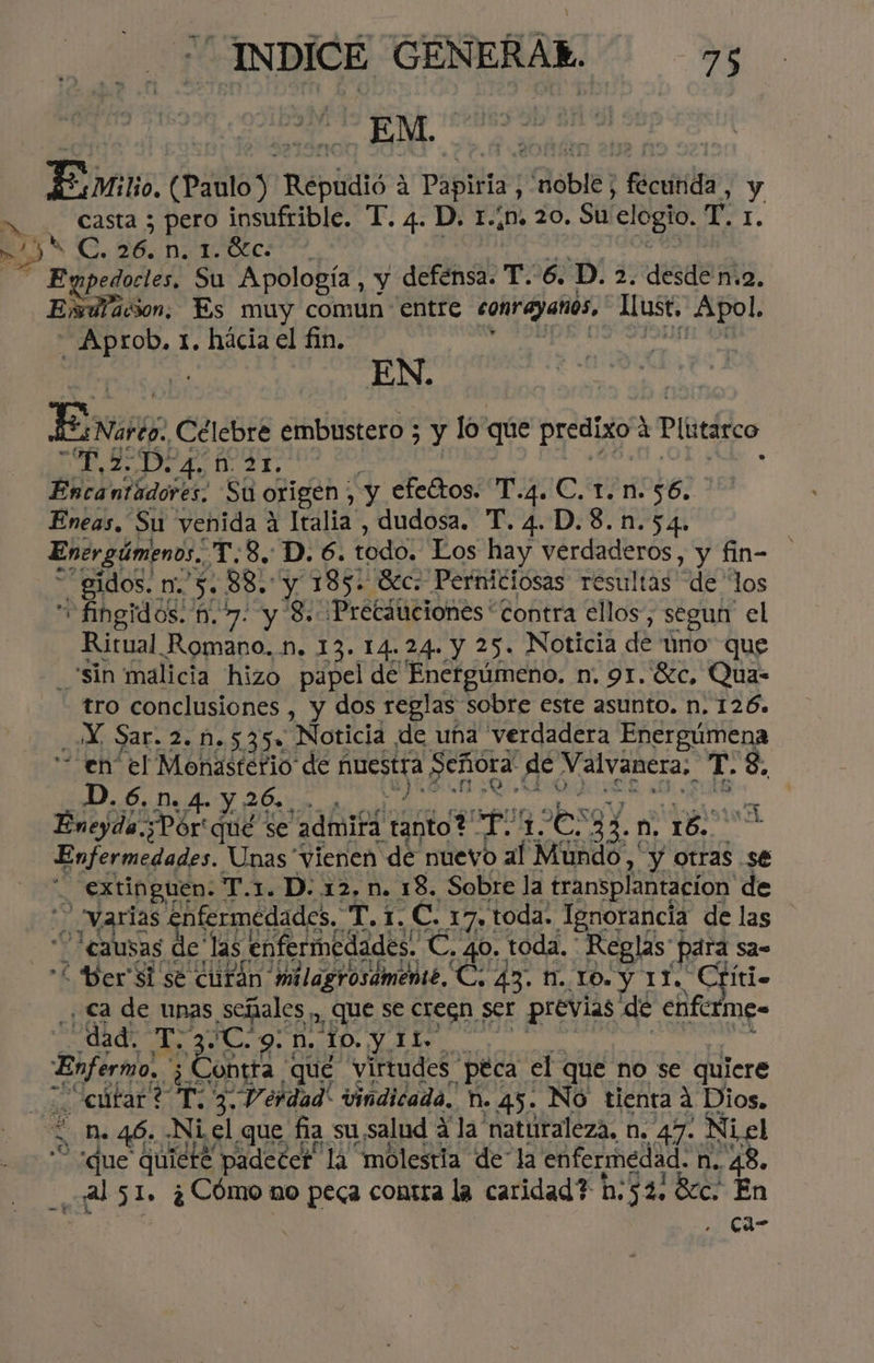 > J A “INDICE GENERAR: 75 Ente. (Paulo) Repiidló 3 Papiria, AOblE? fécutils; y casta ; pero insufrible. T. 4. D. 1.¿n. 20. Su elogio. der. EN 20 GATOS: Expedocles, Su Apología, y defensa. T. 6. D. 2. desde n.2. Exdlacion. Es muy comun entre contayanos, Lust, Apol. ANOS 1. hácia el fin. EN. ive Célebre embustero ; 7% lo que predixo: d Plutárco Es 2 D. 5 D2x. ñ EA tro conclusiones , y cue tas Sobre este asunto. n: 126. Ne Sar. 2. M.535» Noticia de una verdadera Energúmena “en el Monasterio de 1 nuestra Peñora de Valvanera, T. 8, 1 e As y 26... Eneyda.;Pór' qué se “admita tanto? pete os: fo 20 A) O Enfermedades. Unas vienen de nuevo al Mundo, y otras se _ extinguen. T.1. D. 12, n. 18. Sobre la transplantacion de varias enfermedades. T. 1. C. 17, toda. Ignorancia de las Ñ “causas de las enfermedades. C. 40. toda. Reglas para sa= Ber'Si sé cufán milagrosámente, C. 43. 1. LO. y 11. Críti. , <a de unas señales, que se creén ser previas de enfcrmes dad. sg FC. 9. N. 10. y. eS Boo. Zontta | que virtudes “peca el que no se quiere “eútar? T: 3. Verdad vindicada. N. 45. No tienta A Dios. 'que quieté padecer la molestia de“la enfermedad. n.. e ¿al 51. ¿Cómo no dea contra la caridad? h:52. 8cc. E Js