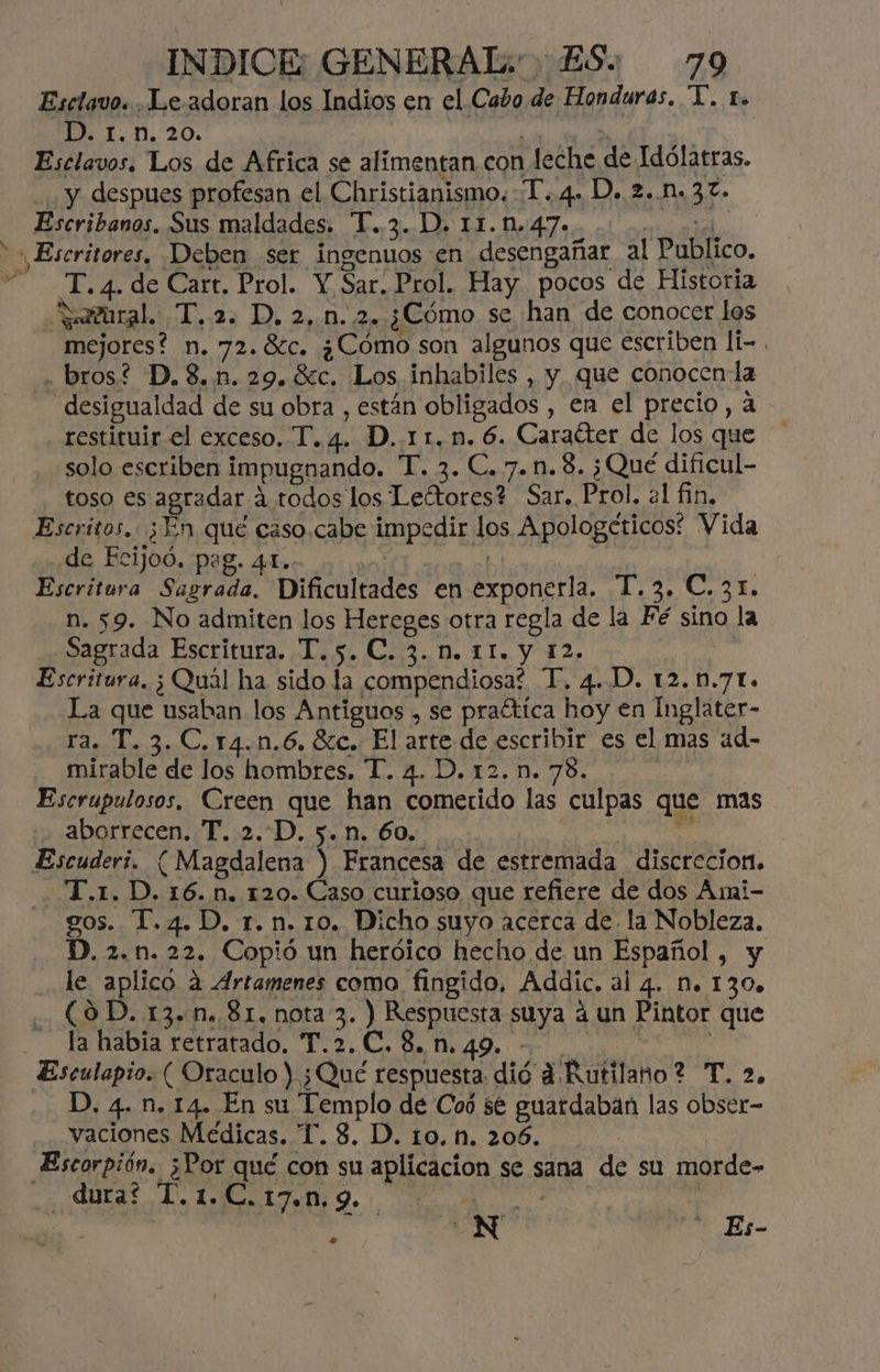 Esclavo. . Le adoran los Indios en el Cabo de Honduras. TY. r. D. 1.n. 20. | : Esclavos. Los de Africa se alimentan con leche de Idólatras. y despues profesan el Christianismo. T..4. D. 2..n.37. Escribanos. Sus maldades. T.. 3. D. 11.0.47.. a Escritores, Deben ser ingenuos en desengañar al Publico. T.4. de Cart. Prol. Y Sar. Prol. Hay pocos de Historia Satural:, T..22 D. 2,0. 2 ¿Cómo se han de conocer los mejores? n. 72.8c, ¿Cómo son algunos que escriben li- . bros? D.8.n.29.8c. Los inhabiles , y que conocen la desigualdad de su obra , están obligados , en el precio, a restituir el exceso. T.4. D..11.n. 6. Caraíter de los que solo escriben impugnando. T. 3. C.7.n.8. ¿Qué dificul- toso es agradar á.todos los Leftores? Sar. Prol. 21 fin. Escritos. ¿En qué caso.cabe impedir los Apologéticos: Vida de Ecijod. pag. 4Le. >, Escritura Sagrada. Dificultades en exponerla. T.3. C.31. n. 59. No admiten los Hereges otra regla de la Fé sino la Sagrada Escritura. T.5. C. 3... 11. y 12. | Escritura. ¿ Quál ha sido la compendiosa? T. 4.D. 12..7L. La que usaban los Antiguos , se praítica hoy en Inglater- ra. T. 3. C.r4.n.6. 80. El arte de escribir es el mas ad- mirable de los hombres. T. 4. D. 12. n. 78. | Escrupulosos, Creen que han cometido las culpas que mas aborrecen. T. 2.D. 5. n. 60. e Escuderí. ( Magdalena ) Francesa de estremada discrecion. T.x1. D. 16. n. 120. Caso curioso que refiere de dos Aumi- gos. T.4.D. r. n. 10. Dicho suyo acerca de. la Nobleza. D. 2.n. 22. Copió un heróico hecho de un Español, y _ le aplico a Artamenes como fingido, Addic. al 4. M. 130» (OD. 13.n. 81. nota 3. ) Respuesta suya á un Pintor que la habia retratado, T.2.C.8.n.49. - MAIS Esculapio. ( Oraculo Y ¿Qué respuesta dió d Rutilano? T. 2. D. 4. n. 14. En su Templo de Coó $e guardaban las obser- vaciones Médicas. T. 8. D. 10, hn. 206. Escorpión. ¿Por qué con su aplicacion se sana de su morde- dura? T.1.C.17.n.9. - E | 24 <oN Bs