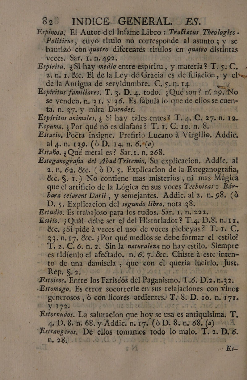 Espinosa, El Autor del Infame Libro : Traltatus Theologico- Politicos, cuyo titulo no corresponde al asunto ; y se “bautizó con quatro diferentes titulos en guatro distintas veces! Safin Iq9a: en Espiritu, '¿Si hay medio entre espíritu, y materia? T.5.C, 2. 1. 1.86c. El de la Ley de Gracia es de filiación , y elte, de la Antigua de servidumbre. €. 5.1. 14 ME Espíritus familiares, TY. 3. D. 4. todo. ¿Qué son? n?.29. No se venden. n. 31. y 36. Es fábula lo que de ellos se cuen- ta. n. 37. y mira Duendes, Espíritus animales. AS Si hay tales.entes? T. 4..C, 27. 1. 12, Espuma, ¿ Por qué no es diafana? T. r. €. ro. n. S. Estacio, Pogta insigne. Prefirió Lucano 4 Virgilio. Addic, al 4.n. 139. (0 D. 14. n. 6.*(a) Estaño, ¿Qué metal es? Sar.r. n, 268. Esteganografía del Abad Tritemio, Su SGHCIAHN Addie. al 2.n,62.8c. (0D. 5. Explicacion de la Esteganografía, Ac. S. 1.) No contiene mas misterios , ni mas: Mágica que el artificio de la Lógica en sus voces Tecbnicas:: Bár- - bara celarent Darii , y semejantes. Addic. al 2. n. 98. (0 D. 5. Explicacion del segundo libro. nota 38. Estudio, Es trabajoso para los rudos. Sart nia 2a Estilo ¿Quál debe ser el del Historiador? T.4.D,8. n.11, Sc. ¿Si pide a veces el uso de voces plebeyas? T.1. C. 33. 1.17. Sc. ¿Por qué medios se debe formar el estilo? -T.2.C.6.n.2. Sin la naturaleza no hay estilo. Siempre es ridículo el afeítado. n. 6.7. Sc. Chiste:a esteinten- -.t0v 06: una damisela > log con cl e pote 23 Rep. S.2 Estoicos, Hhdre los Fariscód del Paganismo. T:6. Di2.n. 32, «Estomago. Es error socorrerle en sus relajaciones con vinos BenetOsOS o con licorés ardientes. T. Se ¿D. 10, n. NTE Estoraudós: La deción que hoy: se usa es antiquisima. de 4. D.8.'n. 68. y Addic. n. 17. (0 D. 8. n. 68, (4) > Estranperos, De pei tOmMAmOS dep lo Eo T.2. D: . MB. 2 A p | or Es-