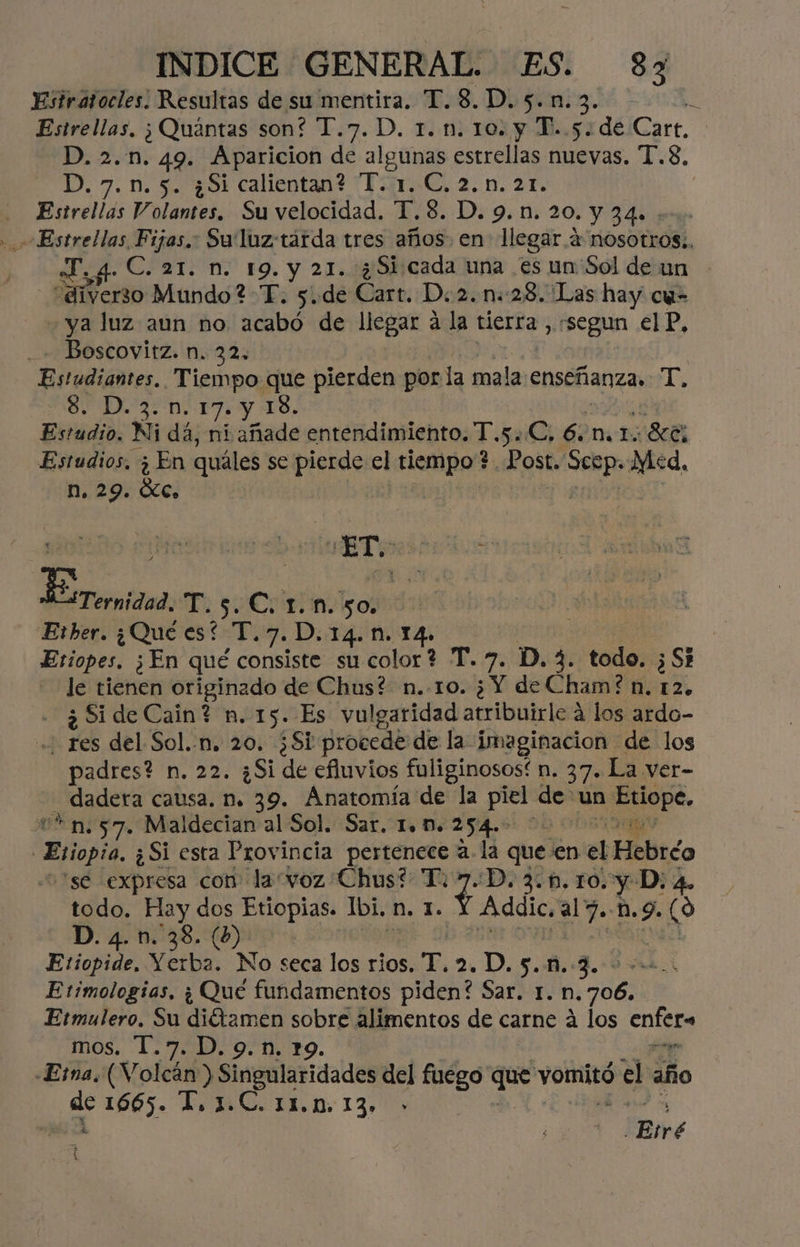 Estratocles: Resultas de su mentira. T.8.D.5.n.3. Estrellas, ;Quántas son? T.7. D. 1. n. 10. y T..5. de Cart. D. 2..n. 49. Aparicion de algunas estrellas nuevas. T.8, D. 7.n.5. ¿Si calientan? I. 1. C. 2.n. 21. | Estrellas Volantes, Su velocidad. T.8. D. 9.n. 20. Y 340 - Estrellas Fijos. Su luztárda tres años. en llegar 4 nosotros:, «Ty 4 C. 21. n. 19. y 21. ¿51 cada una es un'Sol de un “diverso Mundo ?-T. 5. de Cart. D.2.n:28. Las hay cu- ya luz aun no rana de llegar á la tierra , csegun EP, Boscovitz. n. 32, | Estudiantes. Tiempo que pierden por la ¿-arbdo enseñanza, T. 28. D.3.n. 17. y 18. Estidios Ni dá, ni añade entendimiento. T.s..C, 6 me 1. 8cE: Estudios. ¿ En quáles se Pe el dei 8] ost. bo da n, 29. Óc, | “ET: POR Eerernidad, T.5.C: 1.n. 50. Erber. ¿Qué es? T.7.D.14.N. 14. Etiopes. ¿En qué consiste su color? T.7. D. 3. todo. ¿Si le tienen originado de Chus? n..10. ¿Y de Cham? n. 12. - ¿SideCain? n. 15. Es vulgaridad atribuirle á los ardo- .. res del Sol.-n. 20. ¿Si procede de la imaginacion de los padres? n. 22. ¿Si de efluvios fuliginosos! n. 37. La ver- _ dadeta causa. n. 39. Anatomía de la piel de: un Etiope, *n.57. Maldecian al Sol. Sar, 1. M. 254.- Esopi ¿Si esta Provincia pertenece a. la que € 'en vel Hebréo 'se expresa con la“voz Chus? T. + D.3.f.10. y D: a. todo. Ly dos Etiopias. Ibi, n. 1. il al7. ES 9. Sy D. 4. n. 38. (b) | Etiopide, Wetba No seca los rios, T. 2D. 5.8.3. Etimologias, ¿ Qué fundamentos piden? Sa un; codi Etmulero, Su fer sobre alimentos de carne á los cnist mos. 1.7. D. 9.n. 19. «Ema. (Volcán) singularidades del fuego o vomitó el año 3 1665. 1,1.C. 11.0. 13» | : Eré