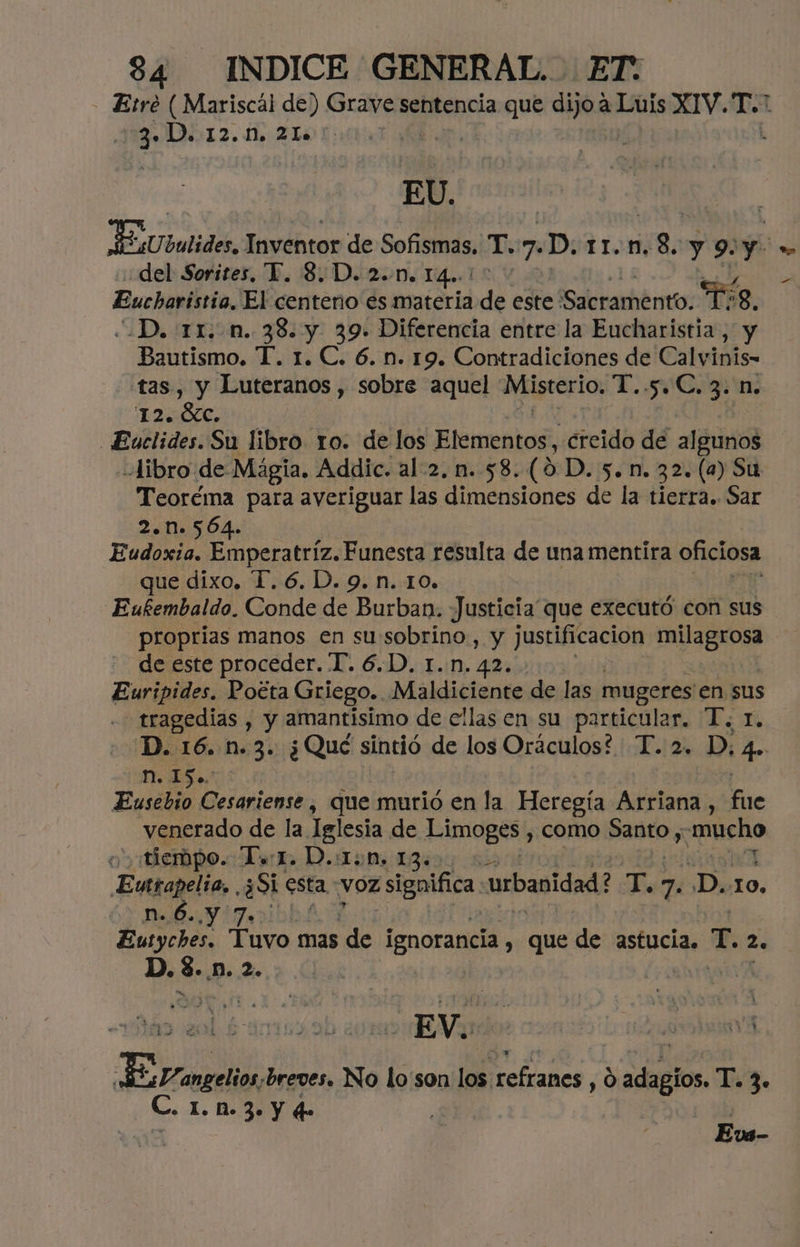 Etre ( Mariscal de) Grave sentencia que dijo a Luis XIV. Vo 23-D.12.0, 21.00. EU. JUbalides, Inventor de Sofismas. T 7. D. ¡$507 8. y 9: y *> del Sorites, Y. 8D. 2..M. 14. ' € Eucharistia, El centeno es materia de este: Sacramento. Te 8, .D. 11. n. 38. y 39. Diferencia entre la Eucharistia, y Bautismo. T. 1. C. 6. n. 19. Contradiciones de Calvinis- tas, y Luteranos , sobre aquel Misterio, T..5 Cog n; 12. óc. Euclides. Su libro 1o. de los Elementos, «creido de algunos libro de Mágia. Addic. al:2. n. 58. (9D. 5. n. 32. (a) Su Teoréma para averiguar las dimensiones de la tierra. Sar 2.0564. Eudoxia. Emperatriz. Funesta resulta de una mentira oficiosa que dixo, 1.6. D. 9. n. 10. Eufembaldo. Conde de Burban. Justicia que executó con sus proprias manos en sussobrino, y justificacion Adi de este proceder. T. 6.D. 1.n. 42. Euripides, Poéta Griego. Maldiciente de las mugeres en sus tragedias , y amantisimo de ellas en su particular. T. r. D. 16. n.3. ¿Qué sintió de los Oráculos? T. 2. D; 4. E Eusebio Cesariense, que murió en la Heregía Arriana, fe venerado de la Iglesia de Limoges, como Batto y mucho y Mempo. Terr. D.:1:M, 13» Eutrapelia, . ¿Si esta. voz significa. urbanidad? Es 7. ¿D..10, n.6..y 7. Eutyches. Tuvo mas dh ignorancia , que de astucia. de 2. D. e ¿Do Ze 4 y 2 bh 1 dose 4 * ? o si Ho. o Á AL Ñ $ 5 £ m , Ñ EY breves. No lo'son los refranes, O ¿decos T.3. C. I. NM. 3. Y qe Él UE