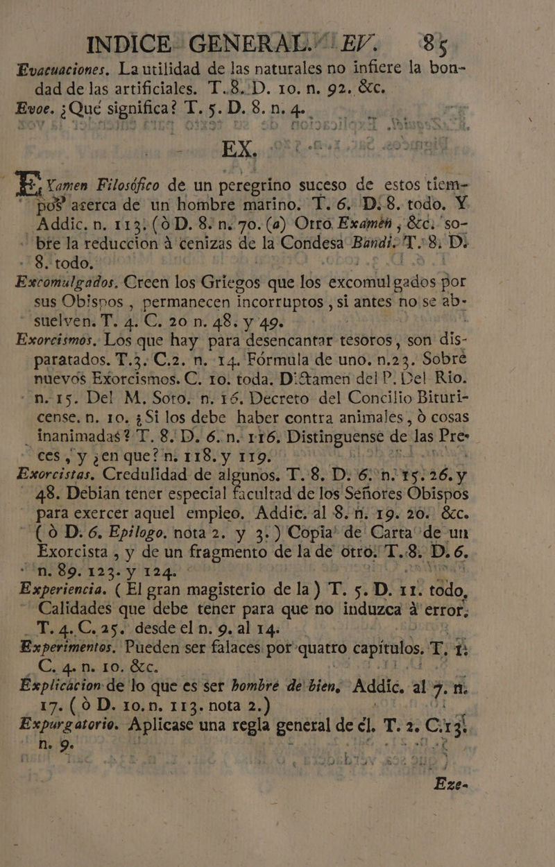 Evacuaciones. La utilidad de las naturales no infiere la bon- dad de las artificiales. T.8,:D. 10. n. 92. <Xc. Evoe. ¿Qué significa? T.5.D.8.n.4. JE, Loren Filosófico de un peregrino suceso de estos tiem- “pos aserca de un hombre marino. T.6. D.8. todo. Y Addic. n. 113.(0D. 8. n.70.(4) Otro Examéh , Éc.'so- - bte la reduccion A Cenizas de la Condesa Bandi. Mm 8. D: - 8. todo, | Aramis Creen los Griegos que los Ecol padbs por sus Obispos , permanecen Incorruptos , si antes no se ab- “'suelven. T. 4. C. 20 n. 48. y 49. : Exorcismos.: Los que hay para desencantar tesoros, son dis. paratados. T.3.C.2. n. 14. Fórmula de uno. n. 23. Sobre nuevos Exorcismos. C. to. toda. D¡ftamen del P. Del Rio. - n. 15. Del M, Soto. n. 16. Decreto del Concilio Bituri- cense. n, 10. ¿Si los debe haber contra animales , Ó cosas _inanimadas? T. 8D. 6.n. 116, Distinguense de las a ces, y ¿enquefn. 118. y 119. | Exorciatas: Credulidad de algunos. T.'8, Pp. 6.'n 15:26. y 48. Debian tener especial 4 cultad de los Señores Obispos _ Para exercer aquel empleo. Addie. al 8.1. 19. 20. 8zc. (0 D. 6. Epilogo, nota 2. y 3.) Copia! de Carta de un - Exorcista , y de un fragmento de la de OtrO» Y. da D.6 . “n. 89. 123. Y 124. A Experiencia. (El gran magisterio de la) T. 5 .D. 11. todo, Calidades que debe tener para que no dios a error. T. 4.. C. 25. desde el n. 9. al 14. Experimentos. Pueden ser falaces: por 'quarró capítulos, E, m C. 4. N. 10. Ézc, Explicacion de lo que es ser bombré de' bien, Adele, al 7 n. 17. (0 D. 10.n. 113. nota 2.) Expurg atorio. Aplicase una regla general de dl Te la da dd n. 9» | y Ho