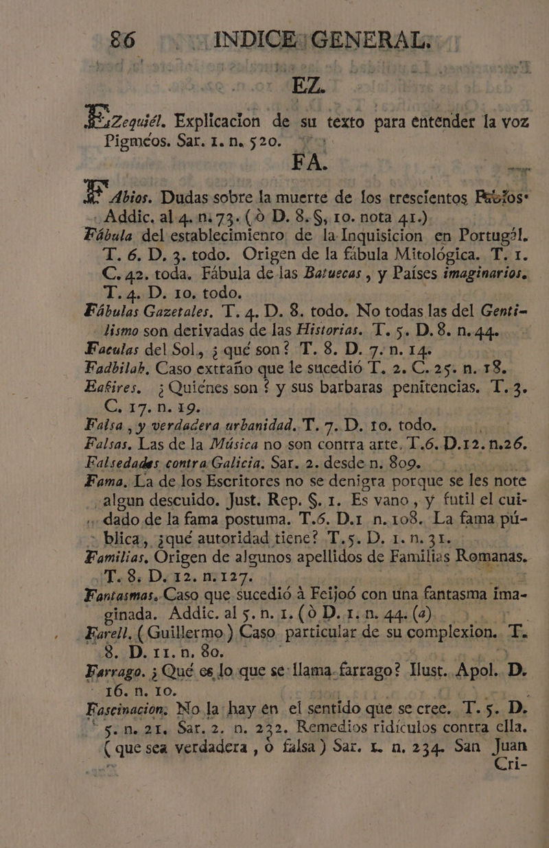 EZ JEsZequid! Explicacion de su texto para entender la voz Pigméos. Sar. 1.520. Bibl: Eso, 6! E Abios. Dudas sobre la muerte de los trescientos Pebios: -«Addic, al 4.173. (0 D. 8.8, 10. nota 41.) Fábula del establecimiento de la Inquisicion en Portug?l. T. 6. D. 3. todo. Origen de la fábula Mitológica, LAT. C. 42. toda, Fábula de las Batuecas , y Países imaginarios. T. 4. D. 10. todo. Fábulas Gozetales, T. 4. D. 8. todo. No todas las del Genti- - lismo son derivadas de las Historias. T. 5. D.8. n.44. Facalos del Sol, ¿qué son? T.8. D.7.n.14- Fadbilah, Caso extraño que le sucedió E. 22 Cr25+ MTS» Eafires. ¿Quiénes son f y sus barbaras penitencias. 1.3. Cs ET Ñ 19. Falsa , y verdadera urbanidad. T. 7. D. to. todo, Falsas. Las de la Música no son contra arte, 1.6. D.12.n.26. Falsedadaes contra:Galicia. Sar. 2. desde n. 809. Fama. La de los Escritores no se denigra porque se les note sa lg0n descuido. Just. Rep. S. 1. Es vano , y futil el cui- dado de la fama postuma. T.6. D.r n. 108. La fama pú- > blica, ¿qué autoridad tiene? T. 54D), dis 5 2. És Familias, Origen de algunos apellidos de Familias Romanas, ¿Cad DT2 1127: Fantasmas. Caso que sucedió a Fcijoó con una fantasma i ima- ginada. Addic. al 5.n. 1.(0 D..1..1m. 44. (2) Earel!, (Guillermo ) Caso particular de su complexión. E 3. D. 11.n. $0. Farrago. ; Qué es lo que se: llama. farrago? Lust. Apol. D. - 16. . 10. Fascinación, No la: hay en el sentido que se cree. 0d 5. D. 5. M. 21. Sar. 2. n. 232. Remedios ridículos contra ella. [que sea verdadera , O falsa ) Sar. L n. 234. San e ri-