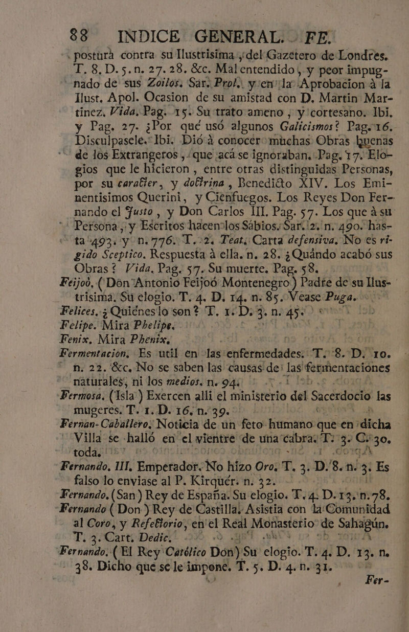 « posturá contra su Tlustrisima ¿del Gazetero de Londres. T.8,D.5.n.27.28. OCC Wal entendido, y peor impug- «nado de sus Zoilos. Sar. Prol.. y :en':la .Aprobacion 4 la llust, Apol. Ocasion de su amistad con D, Martin Mar- tinez, Vida, Pag. 15. Su trato:ameno , y cortesano. 1bi, y Pag. 27- ¿Por qué usó algunos Galícismos? Pag. 16. Disculpasele.* Ibi. Dió 4 conocer muchas Obras buenas “de los Extrangeros ,. que ;acá se ignoraban. Pag. 17. Elo- gios que le hicieron , entre otras distinguidas Personas, por su caraller, y dobírina , Benedito XIV. Los Emi- nentisimos Querini, y Cienfuegos. Los Reyes Don Fer- nando el fusto , y Don Carlos 11. Pag. 57. Los que á su “+ Persona, y Escritos hacenolos Sabios. Sar.'2.'n. 490. has- ta“493. y n.776. T.:2. Teat. Carta defensiva. No es ri- gido Sceptico. A á ella. n. 28. ¿Quándo acabó sus Obras ? Vida, Pag. 57. Su muerte. Pag. 53. Feijoó, (Don Antonio Feijoó Montenegro) Padte de su llus- ' trisima. Su elogio. T. 4. D. pia n. 85. pre Puga. e Felices, ¿ Quiénes] lo sen? T, 1. rd n. 450 5) Felipe. Mira Phelipe. | Fenix. Mira Phenix, | 034 Fermentación, Es util en las: cnrmiedádeso To 8. D. 10. n. 22. '8c, No se saben las causas: de: E fermentaciónes naturales, ni los medios. n. 94: Fermosa. (Isla) Exercen alli el ministerio o del Sacerdocio las mugeres. T. 1.D.16,n.39.. Fernan-Caballero. Noticia de un feto humano Aé en: dicha Villa se: halló en el vientre de una cabras 7 187 an 130» Oda AY. Pabrando:. HT, Emperador. No hizo Oroz T, 3: p. 3. n. 3 Es falso lo enviase al P. Kirquér. n. 32. - Fernando, (San) Rey de España. Su elogio. T. 4. D. 13, 1.78. «Fernando (Don ) Rey de Castilla. Asistia con laComunidad al Coro, y Refefiorio, en'el Real Monasterio” de sleep. 112 Cart, Dedic¡. 3%» Fernando. ( El Rey'Católico Don). Su SlOtió: TE E ,D, 13. N. - 38. Dicho que se lei oi T.5.D. 4.1. 31. E : 6r-