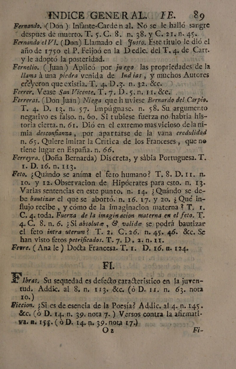 Fernando, «Don ): Infante-Carde n al. No se le halló. sangre 7 despues de muerto. PT. 5.C. 3. n. 38. y Co 21.0. 45u Fernando el VI. (Den) Llamado el Justa. Este titulo le dió el año de 1750 el P. Fcijoó en la Dedic. del E, 4. de Cart. y le adoptó la posteridad. Fernelio. ( Juan) Aplicó: por ja ego las propriedades de la llama á una piedra venida de Indias, y muchos Áutores eleyeron que existia. T. ul o ÓAA sb SEC: Ferrer. Vease San Vicente. YT. 7. D.5.N. Hoc. . Ferreras. (Don Juan) Niega que h uviese Bernardo del Cárpio, T. 4. D. 13. n. 57. Impúgnase. n. 58. Su argumento negativo es falso. n. 60. Si tubiese fuerza no/habria his- toria cierta. n. 61. Dio en el extremo mas vicioso dela ni- mia desconfianza, por ¡apartarse de la vana credulidad n. 65. Quiere imitar la Crítica de los Franceses, que ne tiene lugar en España. n. 66, Ferreyra. (Doña Bernarda) Discreta, y sábia Portuguesa. T. 1. D.16.n. 113. Feto. ¿Quándo se aníma el feto humano? T.8. D. rr. n. 10. y 12. Observacion de, Hipócrates para esto. N. 13» Varias sentencias en este punto, M. 14. ¿Quándo se de- be bautizar el que se ' abortó. n. 16. 17. y 20. ¿ Qué in- flujo recibe , y cómo de la imaginacion materna ? T. r. C. 4. toda. Fuerza de la imaginacion materna en el feto. T. 4.C. 8.0.6. ¿Si absolute , G valide se: podrá bautizar el feto intra uterum? T. 2. C.26. n. 45. 46. Sc. Se han visto fetos petrificados. T.7. D. 2.N+ 11. Fevre. (Ana le ) Doéta Francesa. T. 1. D. 16.1. 124. FL | Eros. Su sequedad es defeéto a A en la j juven- tud. Addic. al 8. n. 113. ÓLCe (0D. 11. n. fs nota 10.) Biccion. ¿Si.es de esencia de la Poesía? Addic. al 4. M. 145. ácc. (0 D. 14.1. 39. nota 7.) Versos contra. la afirmati- Na. A. 155. (0D. 14.» 39. Nota Eh 5