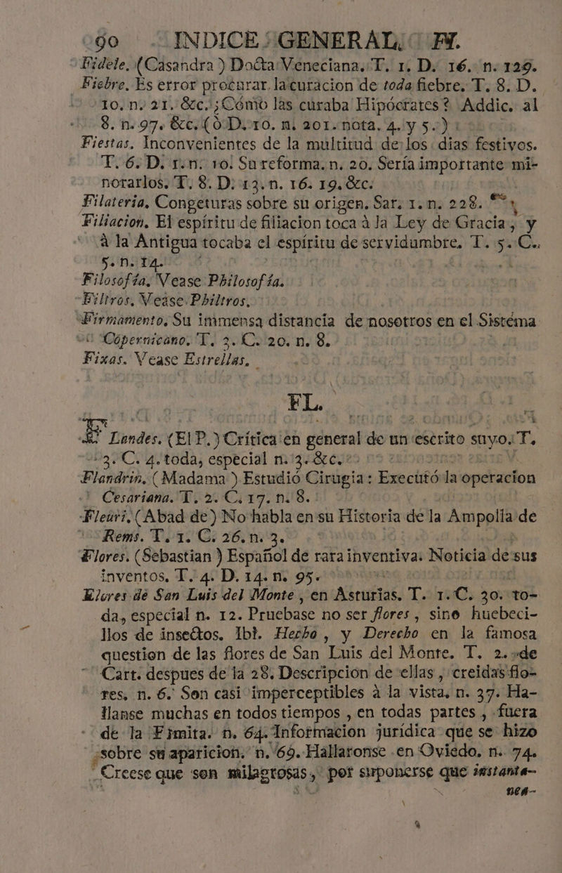 Fidele, (Casandra ) DoétaVeneciana.T. 1, D. 16. n.129. Fiebre, Es error procarar. lacuracion de toda fiebre, BD. 10. n. 21. 6c.: ¿Cómo las curaba Hipócrates ? Addic. al 8. n.97. 8c. (OD, TO. Mi 201.-DOfA. 4. Y 5.) 100: Fiestas. Inconvenientes de la multitud delos: dias festivos. T.6.D. r.n: ro: Sareforma.n. 20. Sería importante mi- norarlos. “T. 8. D. 13.1. 16. 19. 6c. | Filateria, Congeturas sobre su origen. Sar. 1. n. 228.5, y Filiacion, El espíritu de filiacion toca á la Ley de Gracia, y a la Antigua tocaba el espíritu de servidumbre, A >> C.. J+ NM. 14. mao? Filosofía. Vease Philosofía. Filtros, Vease Philtros, sacd Su immensa distancia de nosotros en el Sistema. Copernicano, T, 2. €. 20. n. 8. Fixás. Vease rol N io Lea E Landes. (El P, ) Crítica:en góneral de un escrito suyo: E 3. C. 4. toda, especial n.:3.8c.*- Diab, (Madama ) Estudió Cirugia: Executó la operacion Cesariana. Y. 2.C.17. nn: 8. Fleuri, (Abad de) No habla en su Historia de la Ampolla de 15 Rem. Vo 1. Ci 26.103. Flores. (Sebastian ) Español de rara inventiva: Noticia de sus inventos, T. 4. D. 14. 95. > Elores de San Luis del Monte , en Asrurias. da 10 30 to- da, especial n. 12. Pruebase no ser Jores, sine huebeci- llos de inseétos. Ibi. Herho , y Derecho en la famosa question de las flores de San Luis del Monte. T. 2..de Cart. despues de la 28. Descripcion de ellas , creidas flo- res, n. 6. Sen casi imperceptibles a la vista, n. 37. Ha- llanse muchas en todos tiempos , en todas partes , fuera de la Fjmita. D. 64. Información jurídica que se hizo ¿Sobre su aparicion. n. 69. Hallaronse .en Oviedo, n. 74. _Creese que son HUECOS, y Epor SIpOne5se pe ¡estante nen- re A
