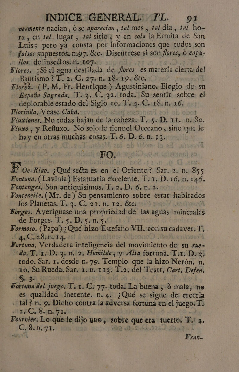 meamente nacian, O se aparecion, tal mes, tal dia, tal ho- ra, en tal lugar , tal sitio; y en sola la Ermita de San Luis; 5 pero yá consta por informaciones que todos son “falsos supuestos. 1:97. Sc. Discurrese si son bid Ó capu- llos. de insectos. .M.:107. Flores. ¿Si el agua destilada de flores es materia cierta del y Bautismo *“[, 2 1. 47m. Eo Florez. (P.M. Fr. Henrique ) Agustiniano, Elogio de. st España Sagrada. T. 3. C. 32. toda. Su sentir sobre el deplorable estado del Siglo 10. To 4. C.:18. 1D. 16. Florinda. Vease Caba. : Flsxiones, No todas bajan de la: e T.5. p. DÍ. (n¿30. Flúuxo , y Refiuxo. No solole tieneel Occeano, sino que le hay en otras muchas cosas. 1,6. D. 6.1. 13. pe 20d | $ 00-Riao. ¿Qué setta es en el Oriente? Sar. 2. n. 855 Fontana, (Lavinia) Estatuaria excelente. T. 1. D. 16. n. 146. Fontanges, Son antiquisimos. T.2.D. 6.1.2. Fontenetle, (Mr. de ) Su pensamiento sobre estar habitados los Planetas. T. 3. C, 21. 1m. 12. 8200 Forges. Ayeriguase una propriedad de las aguas minerales _de Forges. T.5.D.5.n.5. Formoso. (Papa) ¿Qué hizo Estefano VI: con su u cadaver. T, | Cs | da erdaderir inteligencia del movimiento de su rue- da¿T.1.D. 3. n. 2. Humilde,:y: Alta fortuna. T.1. D. 3. todo. Sar. 1. desde n. 79. Templo que la hizo Nerón. n. 10. Su Rueda, Sar. 1.n. 113. 1.2. del Abeto Cart, Dejen 5. 3- Foticno del juegos T. de: Cc. Ye toda; La buena; o mala, ne es qualidad inerente. n. 4. ¿Qué se sigue de creerla tal? n. 9. Dicho contra la adversa fortuna en el juego. Te .:2.¿C,8.1n.71. Fournier. Lo que:le dijo une, mf Qe” era Tuerto, T 4. €. 38.10.71. Fr lA
