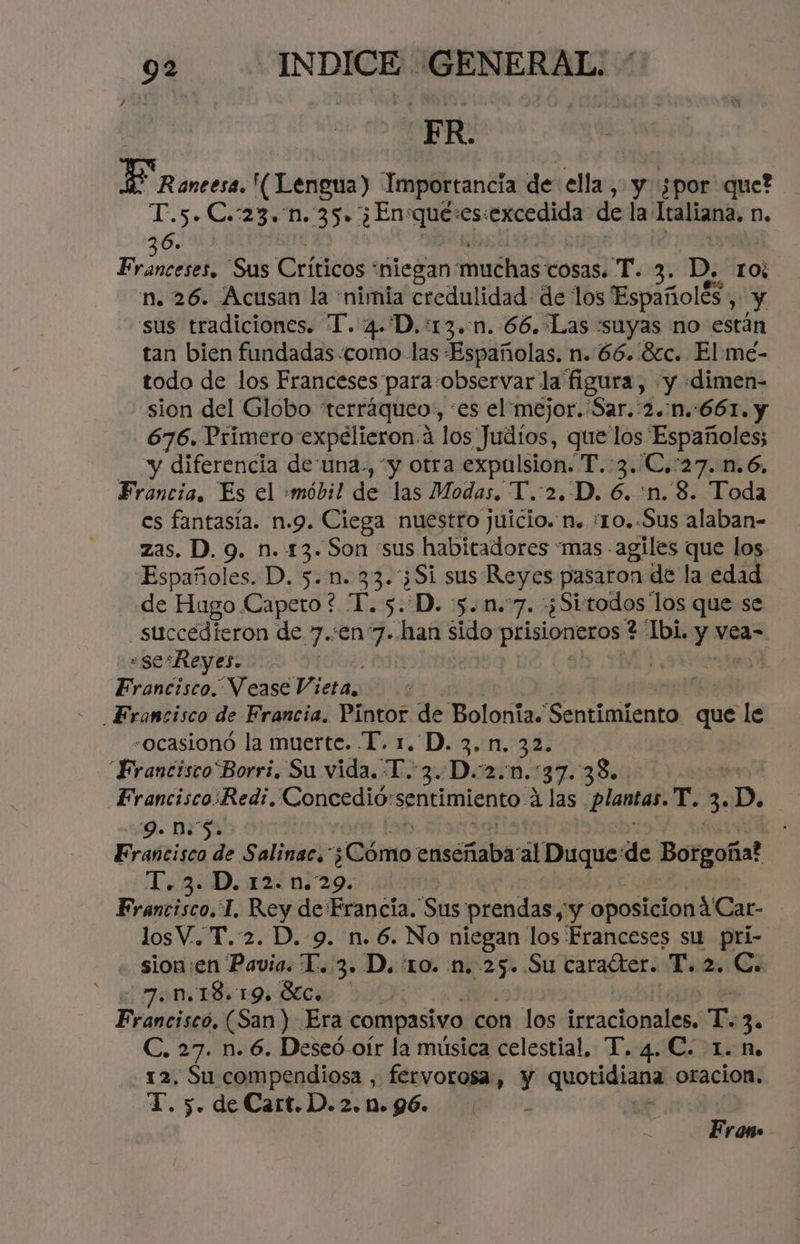 FR. ¿e JessióR (Lengua) Importancia de pr y ¿por que? T.5. C.:23. n.:35+ ¿En:que:es:excedida de la Italiana. N. 6. 3 Franceses. Sus Críticos “niegan: muchas cosas. T. 3. D. ros n. 26. Acusan la 'nimia credulidad de los Españolés , y sus tradiciones. T. 4.D.:13.-1n. 66.:Las «suyas no están tan bien fundadas «como las «Españolas. n. 66. 82c. El me- todo de los Franceses para:observar la figura, y «dimen- sion del Globo terráqueo, “es el mejor. Sar.:2.:n.:661. y 676. Primero expélieron.a los Judíos, que los Españoles; - y diferencia de una., “y otra expalsion. T.:3..C.:27.n.6. Francia. Es el :«móbil de las Modas. T.:2.-D. 6. 'n.. 8. Toda es fantasía. n.9. Ciega nuestro juicio. n. ¿1o..Sus alaban- zas. D. 9. n. 13. Son “sus habitadores “mas agiles que los Españoles. D. 5.1. 33.3Si sus Reyes pasaron de la edad de Hugo Capeto * ha 5. D. 5.0.7. ¿Si todos los que se .succedieron de 7.:en 7. han sido pepa 2 Ibi. y vea= «sesReyes. | | Francisco. Vease Vieta. «ocasionó la muerte. '[. 1. D. 3. n, 32. “Francisco'Borri. Su vida. T.:3..D.2.m.:37.38.. o Erancisco:Redi. Concedió: sentimiento. a las «ge Labla E 3. p. 9. 0.5» Francisco de Salinac. ¿Qérso eolica; al Duque:de Borgoña? 1.3. D. 12. n.29. Francisco. L. pon de Francia. Sus prendas, y oposicionA'Car- losV.. T.:2. D. 9. n. 6. No niegan los Franceses su pri- - sion:en cate 3» D. :1o. n. 25. Su caraíter. T. 2. C. 7.N.18. 19. 3Ece Prapcióah (San) Era compasivo con los idracionles E 3. C. 27. n. 6. Deseó oír la música celestial, T. 4. C. 1.8. 12. Su ey fervorosa, y quotidiana oracion. T. 5. de CartDio. 0.96. 70 0 Er ono