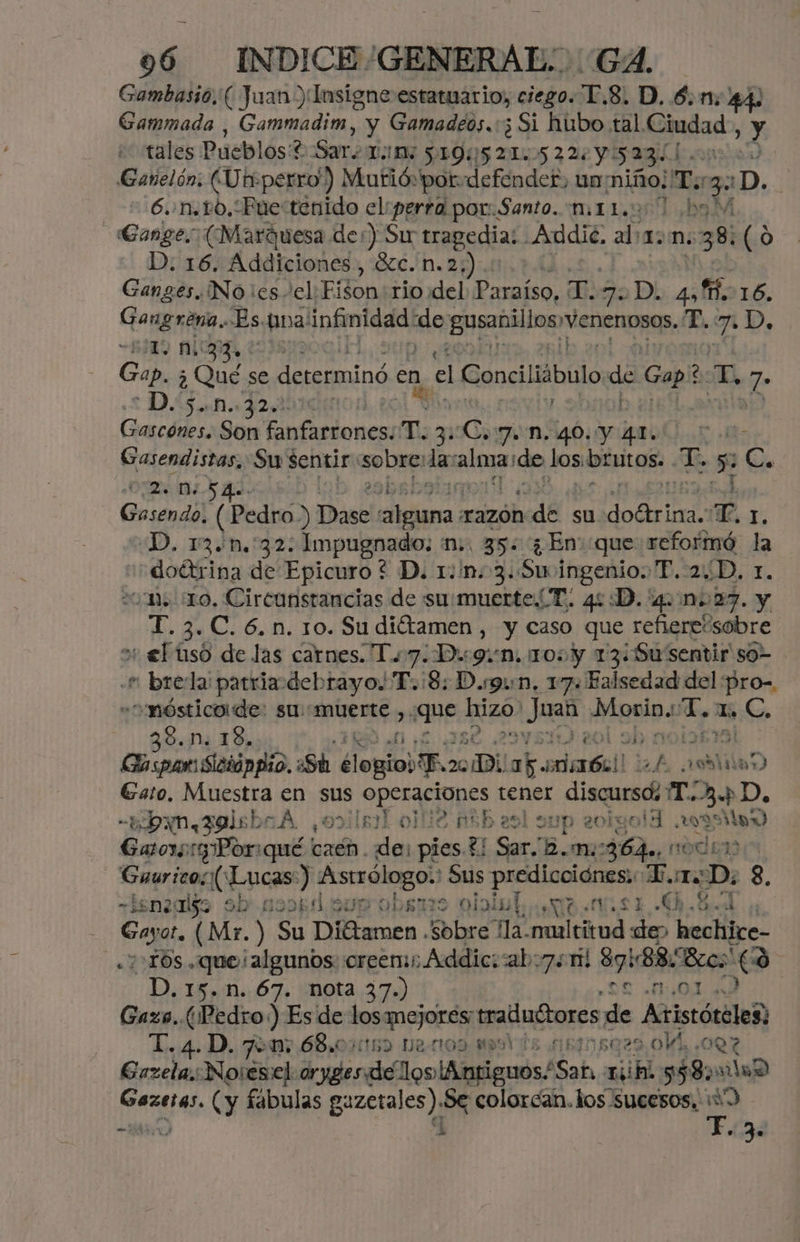 Gambasio. ( Juan) Insigne estaruario, ciego. 1.8. D. 6.1: 44) Gammada , Gammadim, y Gamadeos.:5 Si hubo tal. Ciudad, y «tales Pueblos? Sar. TM: 190521. 522: Y 5231 00 0. Ganelón; (Utrperro) Murió por defender, un: niño; T.: 3 :D. + 6un.pO, Fue tenido el:perra por. Santo. mito 1 bo Gange. (Marquesa der) Su tragedia: Addie. al 1D. 38. (o D: 16. Addiciones, Xc. n.2;,).: Ganges. No es el: Fison rio del Paraíso, Er 7.D - 4,16. Gangrena. Es tina! infinidad MA gusaniilos venenosos. T. 7 p, 0 ala | Gap. ¿ cet se determinó e en, el Conciliábulo ne Gap? a, ES Dan de Gascones. qe nfarioncaíí y: Cagiva; 46. real ee Gasendistas. Sw sentir: sobre: din alga) de los biitas T. Ss E. OZ ESA. cabab: 144 Gasendo, (Pedro) ) Dase kale razon ade su pvc E Ls D. 13.n.:32: Impugnado; m., 35: ¿En que reformó la doétrina de Epicuro ? D. 1:/n.3.Stmingenio. TP. 2D, 1. 20m o, Circunsrancias de su/muerteT. 44D. 4027. y T. 3. C. 6. n. 10. Su ditamen , y caso que refierecsobre o el tso de las carnes. Tu 7. Dig9:n. 100 y 13: ¿Su'Sentir so- «e: brela parriadebrayo. T.:8: Disgin. 17: Ealsedad del pro-. - o 'mósticode: su: muerte y, Pue: hizo! Juas aaiós me 1. C. 38.n. 13. dy noi1615 Po Td al e Sh elogios. 20 Di ak ataal ah AÑO Gato, Muestra E sus E pocon tener discurso. T.3.p D, «¿bon 3olsbr A povilsal olle Ash a9l sup 20igolH aaa Gaos Por pu caén. de: pies 3 Sar. m:0364a, noi Sur Lucas:) Astrólogo.' Sus pio T.orD: 3, ¿gn2disa Sb' 12041 Sun 0bsnts olniul AS $. g pe YE Soya. (Mr. ) Su Diétamen Sobre: ña. he oe Y has hechite- -10s que ¡algunos creen Addic::ab7. 11! 97888002 (3 | -D.15.n. 67. nota 37.) ¿30 MOLA Gazs. (Pedro) Es de los mejores tradudtores de Aristóteles; pa 4 D. 7 a, 68, 01592 22009 M9 'E-4BMNBO2O oVM. ¿OQ7 Grzela,Noresel rudo reiloniiiiecads Sab 1h 958 00D pe dd (y fabulas guzerales), Se colorcan. los sucesos. : a Ab A 3.