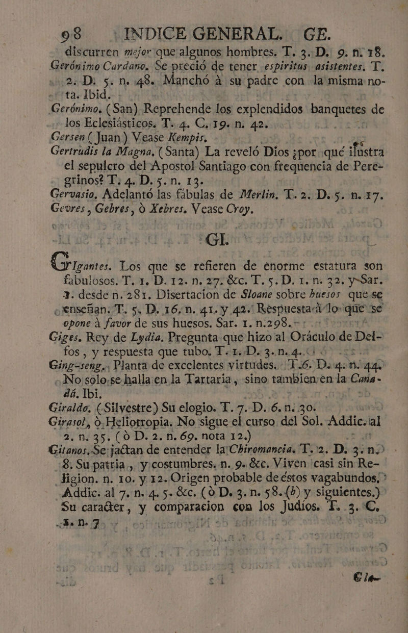discurren mejor que algunos hombres. T. 3..-D. 9. n. 18. Gerónimo Cardano. Se preció de tener -espiritas asistentes, T. 2. D. 5. n. 48. Manchó á su padre con la misma no- + ta. 1bid. Gerónimo. (San) Reprehende los explendidos dat de los Eclesiásticos. T..4. C, 19. N. 42. | Gersen (Juan ) Vease Kempis, Gertrudis la Magna, (Santa) La reveló Dios ¿por qué ¡fostra el sepulcro del ds Santiago con fegiiencia de Pere- grinos? T. 4. D.5.n Gervasio, Adelantó las ésbulas de Merlin, T. 2. D.5. 1.17. Gevres , Gebres, O X ebres. Vease Crop. Gh Gramos. Los que se refieren de enorme estatura son fabulosos. T. 1. D. 12. n. 27.8%c. T.5.D. 1.1. 32. y Sar. 3. desde n. 281. Disertacion de Sloane sobre huesos quese ¿Jenseñan. T. 5. D. 16.0. 41. y 42. ' Respuesta lo» . 56 opone a favor de sus huesos. Sar. 1. n.298.” Giges. Rey de Lydia. Pregunta que hizo al cstnis de Del- fos , y respuesta que tubo. T.1.D. 3.0.4.4 0 Ging=seng..; Planta de excelentes virtudes. 1.6. D. gos mn 4 «No solo,se-halla:en la Tartaría , sino tambien, en la Sado - dá. Ibi. | sb Giraldo, (Silvestre) Su elogio. T. 7. p. 6.0: 30» | Giresola 9. Heliotropia. No sigue el curso del Sol, Addic. al 35. (0D. 2.n.69. nota 12.) Gia de jaftan de entender la'Chiromancia. PDA. D. 3: no. :8. Su patria, y costumbres n. 9. 8c. Viven casi sin Re- Jigion. n. 10. y 12. Origen probable de éstos vagabundos; * Addic. al 7. n. 4. 5-80. (09 D. 3. n. 58.(») y siguientes.) Su caratter, y 0 ica con Ho Judios. E. 3- y de Do 7 ds tidh TH .h? | - Elp-