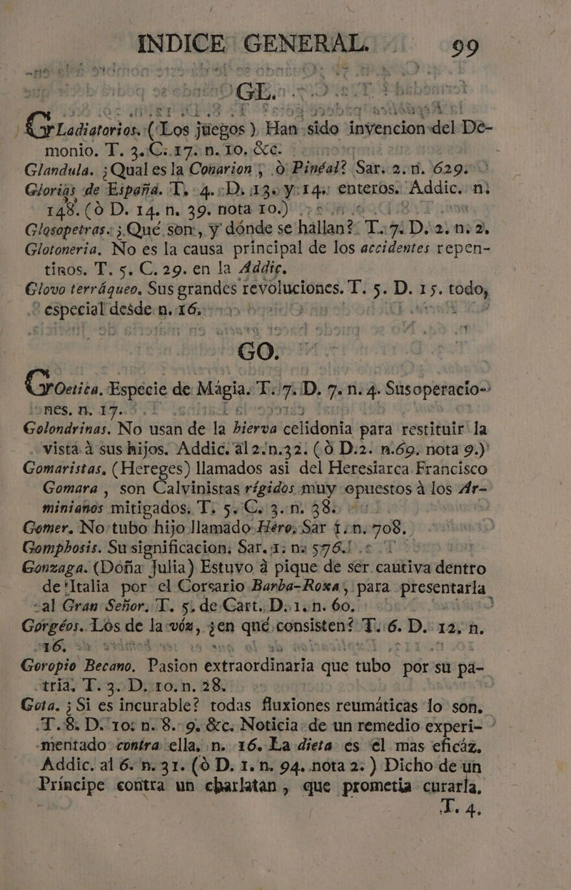) da: [Los cid Has sido. ¡nginción: “del De- monio. T. 3.C:.17. Mm. 1O.:Xc. Glandula. ¿Quales la Conarion , .0 Pinéal? Sar: 2. 1.629. Glorias de España. Y. 4.:D, 13» y dió enteros. Addic. mn 148.(0 D. 14. NM. 39. nota 10) Glasopetras.: ¿Qué son:, y dónde se hállan?: T: 7 Dia. 02, Glotonería, No es la causa principal de los accidentes repen- tinos. T. 5. C.29. en la Addte, Glovo terráqueo, Sus ci EVO RCIOnES. MEA 5. D. 15. todoy > especial desde: p. 160 SAB N GO. | Groerita, Especie de Mágia Le 7 'D. 7.4. Susoperacio=> 9m€s. 1, 1J..5.. Golondrinas. No usan de lá Bd celidoñáta para restituir la vista 4 sus hijos. Addic. 'a12.n.32. (0 D.2. n.69. nota 9.)' Gomaristas, (Hereges) llamados asi del Heresiarca Francisco Gomara , son Calvinistas rígidos muy opuestos á los Ar- miniaños mitigados. T. 5.€, 3..m. 380 0 Gomer. No'tubo hijo llamado Hero, Sar fm. na Gompbosis. Su significación: Sar. 1: na IN n Gonzaga. (Doña Julia) Estuvo a pique de ser cautiva dentro de'ltalia por” el Corsario Banba=Roxa, para presentarla «al Gran Señor. T. 5» de Gart..D..1.n. ob , y pci Los de la ÓN, y0n qué consisten? T. 6. D. 12, ñ. 16, E A ES Goropio Bodónk, Pástos Apra orita que tubo pór: su pa- tria, T.3. D..ro.n. 28, | Gota. ¿Si es incurable? todas fluxiones reumáticas lo son, .T.8, D. 10: n. 8. 9. $c. Noticia: de un remedio experi- - “mentado contra ella, n. 16. La diera es el mas eficáz, Addic. al 6. n.31. (0 D. 1. n. 94..nota 2: ) Dicho de un RriscipS contra un charlatan , que prometía curarla, L. 4.