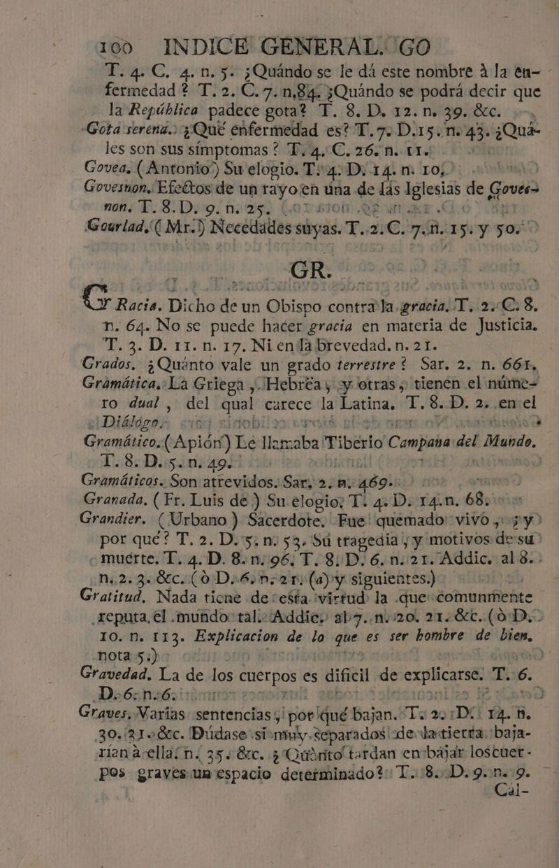 T.4.C. 4.1.5. ¿Quándo se le dá este nombre 4 la en- - fermedad ? T.2.C. 7. 1,84. ¿Quándo se podra decir que la República padece gota? T. 8. D, 12.n. 39. SEC. yr “Gota serena. ¿Qué enfermedad es? T.7. D.15. no 43- ¿Quá- les son sus síimptomas ? T. ex C.26. N. 51. ] Govea. (Antonio”) Su elogio. T 4. D, 14.1: LO, j Govesnon. Efeftos de un rayon Úna y las iisias de Govea nons Y. 8.Dig ¿naa (o Gourlad.( Mr.) Necedalos soyas T.. z: e. 7. M. 15. Y Os 0 Racia. Dicho de un Obispo contra la. gracia. T. 2.C. 8, Tn. 64. No se puede hacer gracia en materia de Justicia. T.3. D. 11.n. 17. Ni enla brevedad. n. 21. Grados. ¿Quánto vale un grado terrestre * Sar, 2. n. 661, Comidas La Griega ,. Hebrea, ¿y otras, tienen el núme= ro dual , del Ese carece la Latina. ink S. D. 2, .en el ¡Diálágoh 10d Onerrátidis (Apión) Le lla cr Tiberio Campaña del Mando. T.8.D.:5.m.49.! Gramáticos. Son atrevidos. Sar. 2.4. cidos | Granada. (Fr. Luis de ) Su elogio: T. 4+D. ra. n. 68. Grandier. (Urbano ) Sacerdote. Fue! quemado: vivo ,: pd por qué? T. 2. D.:5. nm. 53. Su tragedia y y motivos desu «muerte. T. 4.D.8.n.96. T.8:D.6.n.:21. RAalo al 8. i n.2.3. 6c. (0D. 6.n.21: (a) y siguientes.) Gratitud, Nada ticne de resta virtud la «que: «comunmente .reputa, el .mundo: tal.:¿Addic, aby. ni 020, 218c.. (0D, 10. N. 113. eric de lo que es ser hombre de Dan, nota 5:) Gravedad. La de los cuerpos es dificil de cal T. 6. Do6:n:6. 00001 , Graves, Varias: sentencias por qué bajan. To 20 1Dí YA. B. 30.:2180c. Didase- simy. separados de latierta. baja- rien acellaín. 35.870. + Quirito terdan en bajar loscuer - pos graves un espacio deretíbinado?: T.u1804D39. ce r ds *