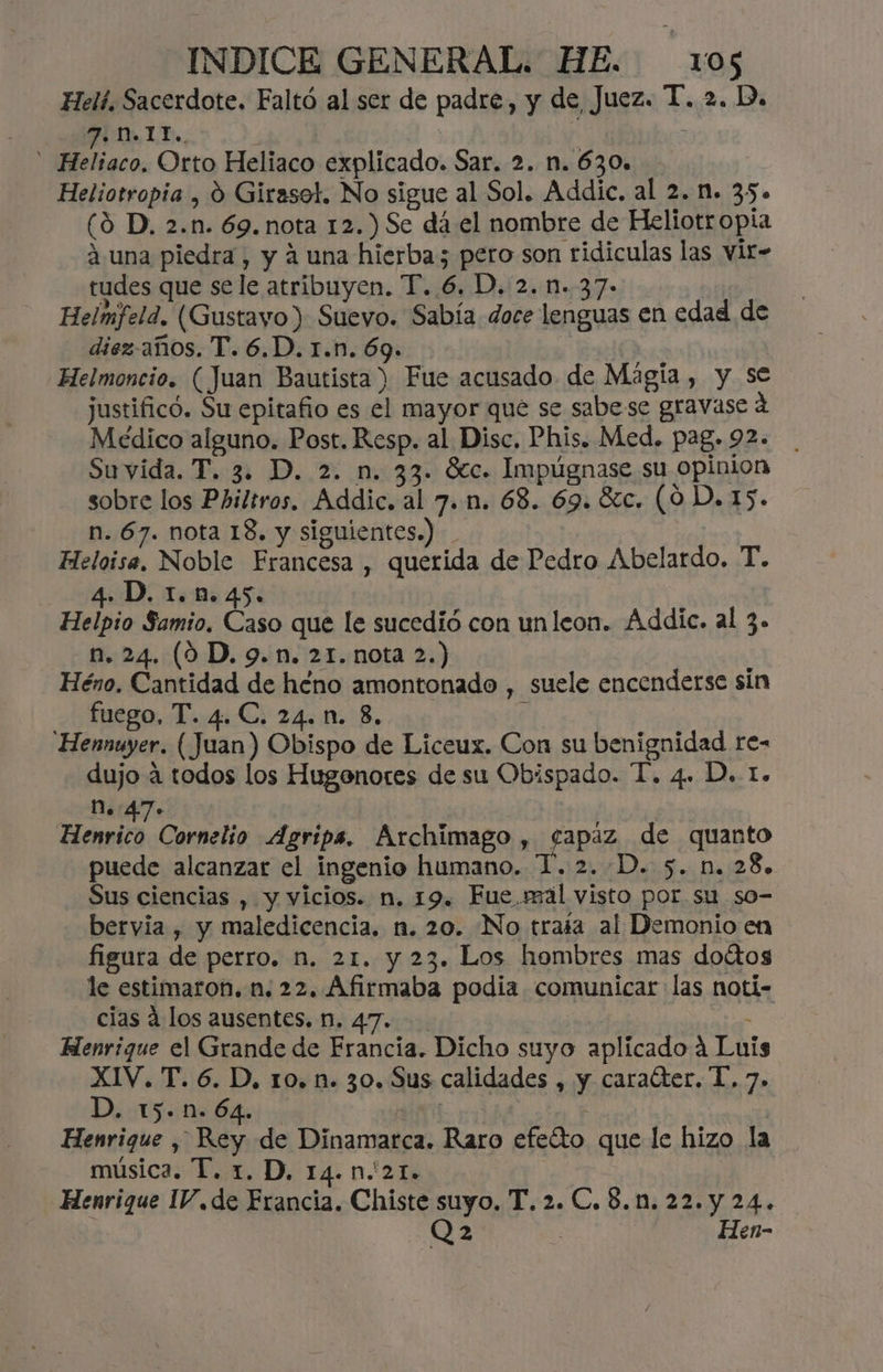 Helí. Sacerdote. Faltó al ser de padre, y de Juez. T. 2. D. TE, | Heliaco. Orto Heliaco explicado. Sar. 2. n. 630» ( Heliotropia , 0 Girasol. No sigue al Sol. Addic. al 2. n. 35» (9 D, 2.n. 69. nota 12.) Se dá el nombre de Heliotropia 4 una piedra , y a una hierba; pero son ridiculas las vit- tudes que sele atribuyen. T..6. D. 2. n..37- Helmfeld. (Gustayo) Suevo. Sabía doce lenguas en edad de diez-años. T. 6.D. r.n. 69. Helmoncio. ( Juan Bautista) Fue acusado de Magia, y se justificó. Su epitafio es el mayor que se sabe se gravase 4 Médico alguno. Post. Resp. al Disc. Phis. Med. pag.92. Suvida. T. 3. D. 2. n. 33. Sec. Impúgnase su opinion sobre los Philtros. Addic. al 7. n. 68. 69. 8cc. (09 D. 15. n. 67. nota 18. y siguientes.) Fleloise, Noble Francesa , querida de Pedro Abelardo. T. 4. D. 1.1n. 45. Helpio Samio, Caso que le sucedió con unleon. Addic. al 3» n. 24. (90 D. 9. n. 21. nota 2.) Héno. Cantidad de héno amontonado , suele encenderse sin fuego, T. 4.C. 24. n. 8. EL. Hennuyer. (Juan) Obispo de Liceux. Con su benignidad re- dujo a todos los Hugenores de su Obispado. T. 4. D. 1. D.:47. Henvico, Cornelio Agripa. Archimago , fapaz de quanto puede alcanzar el ingenio humano. T. 2..D. 5. n. 28. Sus ciencias , y vicios. n. 19. Fue.rmál visto por. su so- bervia , y maledicencia, n. 20. No traía al Demonio en figura de perro. n. 21. y 23. Los hombres mas doítos le estimaron. n. 22. Afirmaba podia comunicar las noti- cias á los ausentes. n. 47. | Henrique el Grande de Francia. Dicho suyo aplicado 4 Luis XIV. T. 6. D, 10. n. 30. Sus calidades , y caraéter. T. 7. Da USD 64! +: ME : Henrique , Rey de Dinamarca. Raro efeíto que le hizo la música. T. 1. D. 14.n.'21.+ Henrique 1/.de Francia. Chiste suyo. T. 2. C. 8.1. 22. y 24. | Q23 : Hen-