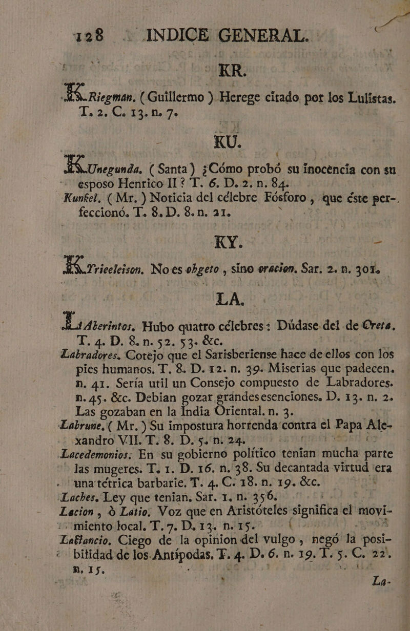 e ER. ES Riegman, (Guillermo ) Herege citado por los Lulistas. - T, 2. C. 13.n. 7» ti - KU. ES Unerunda, ( Santa ) ¿Cómo probó su inocencía con su. esposo Henrico 11 ? T. 6. D. 2. n. 84. Kunfel. (Mr. ) Noticia del célebre Fósforo , Que éste per feccionó, ¡Ko S.D. 8. M. 21. | RN AE HA Lriceleison. No:es obgeto , sino oración. Sar. 2. 1. JOT. Es Aterintos Hubo quatro célebres: Dúdase del de Creca, T. 4. D. 8.n.52. 53» 9c. | Labradores, Cotejo que el Sarisberiense hace de ellos con los pies humanos, T. 8. D. 12. n. 39. Miserias que padecen. n. 41. Sería util un Consejo compuesto de Labradores. n. 45. Sc. Debian gozar grandesesenciones. 1). 13. n. 2. Las gozaban en la India Oriental. n. 3. Labrune.( Mr.) Su impostura hortenda' contra el Papa . Mle- xandro VIH. T.8. D. 5. n. 24. | Lacedemonios: En su gobierno político t tenían mita dere las mugeres. T. 1. D. 16. n. 38. Su decantada ¡fea era una tétrica barbarie. T. 4. C. 13. n. 19. óc. Laches. Ley que tenian. Sar. 1. M. 356. Lacion , Y Latio. Voz que en Aristóteles significa el movi- “miento local. T.7. D, 13. n. 15. E Lattancio, Ciego de la opinion del vulgo , E la posi- bitidad de los. Antipodas, E. 4- D.6. n. 19. 1 e c. 22, h. 15. cd y 7 Ma