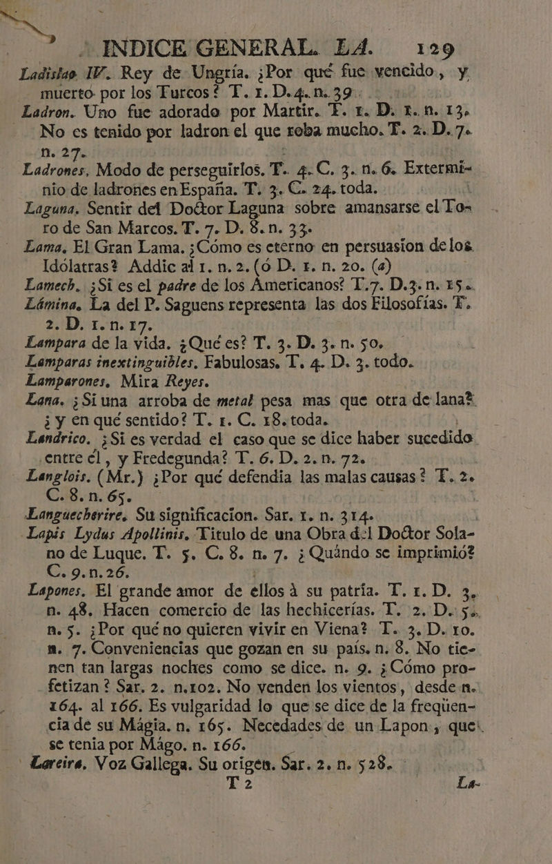 Ladislao. IV. Rey de Ungría. ¿Hor qué fue vencido » Y muerto por los Furcos* “T.1.D.4.n..39.:.: Ladron. Uno fue adorada por Martir. “E. r. D. r.n. 13» - No es tenido por ladron el que roba mucho. FP. 2. D. 7. n. 2 Fado Modo de perseguirlos, T. 4. C. 3. M. 6. Extermi- nio de ladrones en España. T. 3. C. 24. toda. Laguna. Sentir del Doétor Laguna sobre amansarse el To- ro de San Marcos. T. 7. D. 8.n. 33. Lama. El Gran Lama. ¿Cómo es eterno en persuasion delos. Idolatras? Addic al 1. n.2.(6 D. r. n. 20. (4) | Eamech. ¿Si es el padre de los Americanos? D.7. D.3.n. 15. Lámina. La del P. Saguens representa las dos Filosofías. E. 2. D, 1.n.17. Lampara de la vida. ¿Qué es? T. 3. D. 3. n. 50. Lamparas inextinguibles, Fabulosas. T. 4. D. 3. todo. Lamparones, Mira Reyes. Lana. ¿Si una arroba de metal pesa mas que otra de lanad ¿ y en qué sentido? T. 1. C. 18. toda. Lendrico. ¿Si es verdad el caso que se dice haber sucedido ¿Entre el, y Fredegunda? T. 6. D. 2.n.72. Langlois. (Mr.) ¿Por qué defendia las malas causas ? P. 2o C.8.n.65. Eanguecherire. Susignificacion. Sar. 1. n. 314» -Lapis Lydus Apollinis. Titulo de una Obra de1 Doctor Sola- no de Luque. T. 5. C.8. n. 7. ¿Quéndo se imprimid? C. 9.n.26. Eapones. El grande amor de ellos 4 su patria. T.1.D. 3, n. 43, Hacen comercio de las hechicerias. T. 2. D.: 5. ñ. 5. ¿Por qué no quieren vivir en Viena? T. 3.D. ro. m. 7. Conveniencias que gozan en su país, n. 8. No tie- nen tan largas noches como se dice. n. 9. ¿Cómo pro- fetizan ? Sar. 2. n.ro2. No venden los vientos , desde 1. 164. al 166. Es vulgaridad lo que se dice de la frequen- cia de su Magia. n. 165. Necedades de un Lapon:, cl se tenia por Mágo, n. 166. _Larcire, Voz Gallega. Su Ea Sar. 2. n. 528. | La-